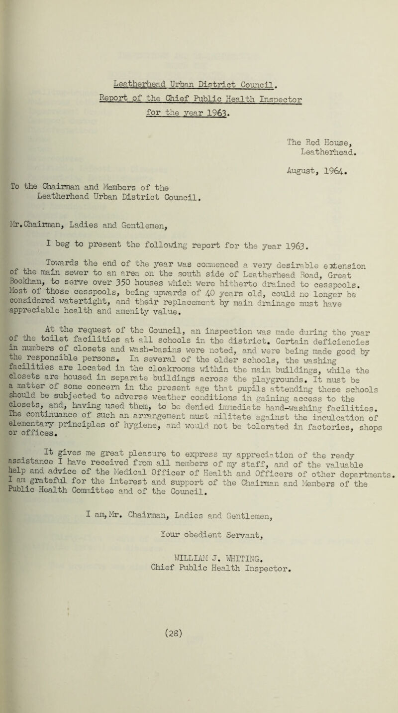 Leatherhead Urban District Council. Report of the Chief Public Health Inspector for the year 1963. To the Chairman and Members of the Leatherhead Urban District Council. The Red House, Leatherhead. August, 1964. Mr. Chairman, Ladies and Gentlemen, I beg to present the following report for the year 1963. Towards the end of the year was commenced a very desirable extension of the main sewer to an area on the south side of Leatherhead Road, Great Bookham, to serve over 350 houses which were hitherto drained to cesspools. Most of those cesspools, being upwards of 40 years old, could no longer be considered watertight, and their replacement by main drainage must have appreciable health and amenity value. At the request of the Council, an inspection was made during the year of the toilet facilities at all schools in the district. Certain deficiencies in numbers of closets and wash-basins were noted, and were being made good by the responsible persons. In several of the older schools, the washing facilities are located in the cloakrooms within the main buildings, while the closets are housed in separate buildings across the playgrounds• It must be a matter of some concern in the present age that pupils attending these schools should be subjected to adverse weather conditions in gaining access to the closets,.and, having used them, to be denied immediate hand-washing facilities. Ihe continuance of such an arrangement must militate against the inculcation of e ementary principles of hygiene, and would not be tolerated in factories, shops or offices. It gives me great pleasure to express my appreciation of the ready assistance I have received from all members of my staff, and of the valuable help and advice of the_Medical Officer of Health and Officers of other departments. I am grateful for the interest and support of the Chairman and Members of the Public Health Committee and of the Council. I am, Mr. Chairman, Ladies and Gentlemen, Your obedient Servant, WILLIAM J. WHITING. Chief Public Health Inspector. (28)