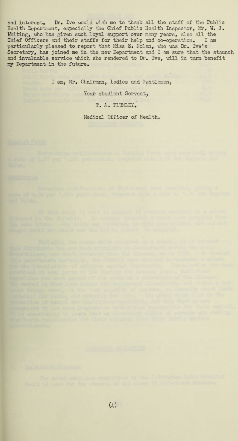 and interest. Dr, Iv© would wish me to thank all tho staff of the Public Health Department, especially the Chief Public Health Inspector, Mr, W. J. Whiting, who has given such loyal support over many years, also all the Chief Officers and their staffs for their help and co-operation. I am particularly pleased to report that Miss E. IIolan, who was Dr, Ive1 s Secretary, has joined me in the new Department and I am sure that the staunch and invaluable service which she rendered to Dr. Ive, will in turn benefit my Department in the future. I am, Mr. Chairman, Ladies and Gentlemen, Your obedient Servant, T. A. PLUMLEY. Medical Officer of Health.