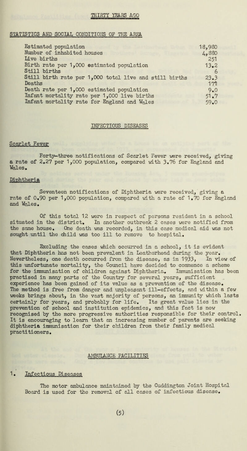 THIRTY YEARS AGO STATISTICS AND SOCIAL CONDITIONS OF THE AREA Estimated population 18,980 Number of inhabited houses 4*880 Live births 251 Birth rate per 1,000 estimated population 13.2 Still births 6 Still birth rate per 1,000 total live and still births 23.3 Deaths I7ti Death rate per 1,000 estimated population 9.0 Infant mortality rate per 1,000 live births 51.7 Infant mortality rate for England and Wales 59.0 INFECTIOUS DISEASES Scarlet Fever Forty—three notifications of Scarlet Fever were received, giving a rate of 2.27 per 1,000 population, compared with 3.76 for England and Wales. Diphtheria Seventeen notifications of Diphtheria were received, giving a rate of 0.90 per 1,000 population, compared with a rate of 1,70 for England and Wales. Of this total 12 were in respect of persons resident in a school situated in the district. In another outbreak 2 cases were notified from the same house. One death was recorded, in this case medical aid was not sought until the child was too ill to remove to hospital. Excluding the cases which occurred in a school, it is evident that Diphtheria lias not been prevalent in Leatherhead during the year. Nevertheless, one death occurred from the disease, as in 1933, In view of this unfortunate mortality, the Council have decided to commence a scheme for the immunisation of children against Diphtheria. Immunisation has been practised in many ports of the Country for several years, sufficient experience has been gained of its value as a prevention of the disease. The method is free from danger and unpleasant ill-effects, and within a few weeks brings about, in the vast majority of persons, an immunity which lasts certainly for years, and probably for life. Its great value lies in the prevention of school and institution epidemics, and this fact is now recognised by the more progressive authorities responsible for their control. It is encouraging to learn that on increasing number of parents are seeking diphtheria immunisation for their children from their family medical practitioners. AMBULANCE FACILITIES 1• Infectious Diseases The motor ambulance maintained by the Cuddington Joint Hospital Board is used for the removal of all cases of infectious disease. (5)