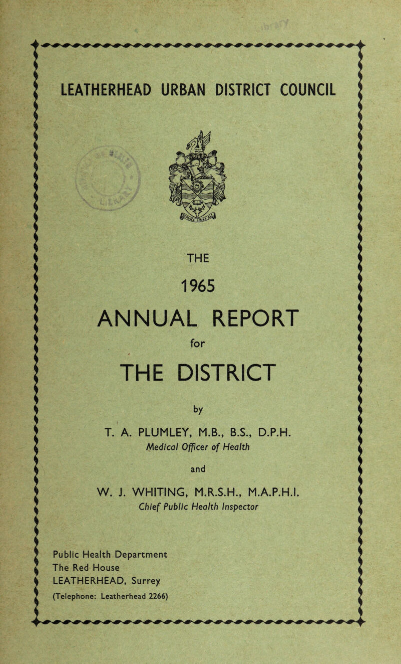 LEATHERHEAD URBAN DISTRICT COUNCIL THE 1965 ANNUAL REPORT for THE DISTRICT by T. A. PLUMLEY, M.B., B.S., D.P.H. Medical Officer of Health and W. J. WHITING, M.R.S.H., M.A.P.H.I. Chief Public Health Inspector Public Health Department The Red House LEATHERHEAD, Surrey (Telephone: Leatherhead 2266)