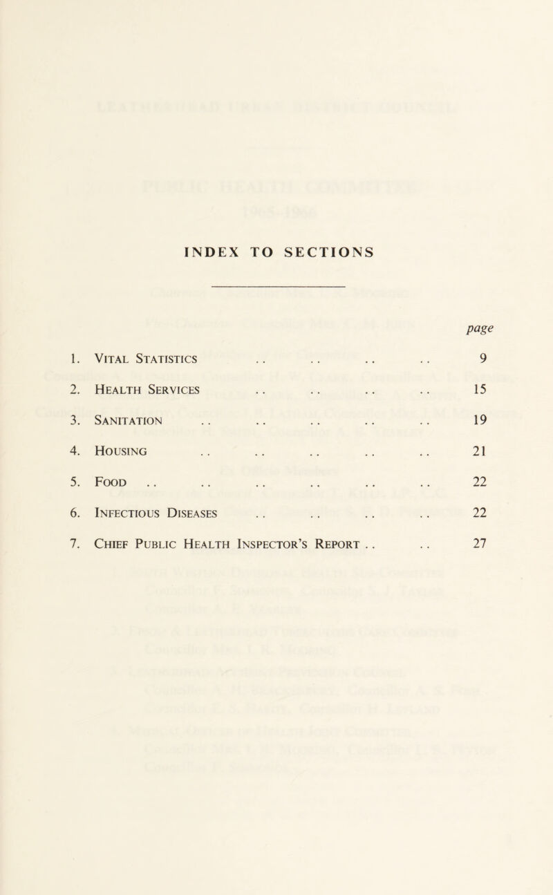 INDEX TO SECTIONS page 1. Vital Statistics .. .. .. .. 9 2. Health Services .. .. .. .. 15 3. Sanitation .. .. .. .. .. 19 4. Housing .. .. .. .. .. 21 5. Food .. .. .. .. .. .. 22 6. Infectious Diseases .. .. .. .. 22 7. Chief Public Health Inspector’s Report .. .. 27