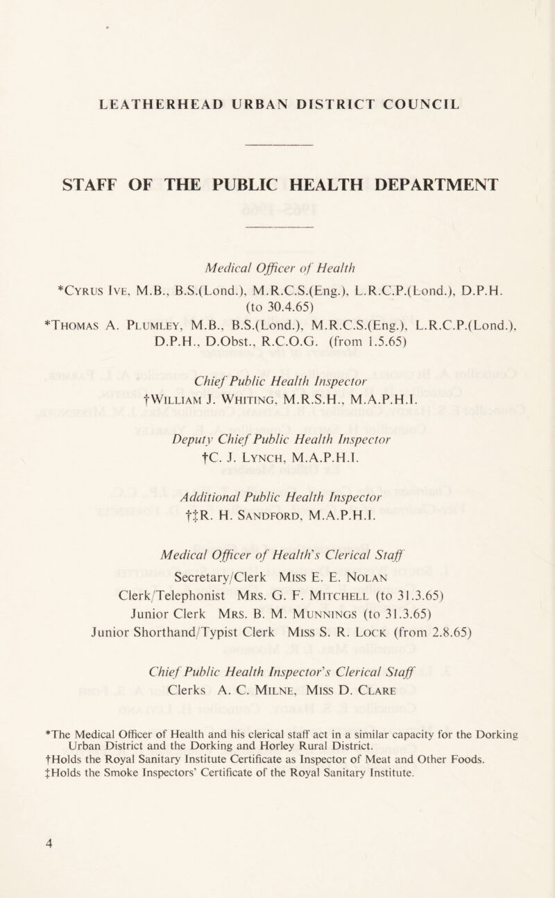 STAFF OF THE PUBLIC HEALTH DEPARTMENT Medical Officer of Health *Cyrus Ive, M.B., B.S.(Lond.), M.R.C.S.(Eng.), L.R.C.P.(Eond.), D.P.H. (to 30.4.65) *Thomas A. Plumley, M.B., B.S.(Lond.), M.R.C.S.(Eng.), L.R.C.P.(Lond.), D.P.H., D.Obst., R.C.O.G. (from 1.5.65) Chief Public Health Inspector fWilliam J. Whiting, M.R.S.H., M.A.P.H.I. Deputy Chief Public Health Inspector tC. J. Lynch, M.A.P.H.I. Additional Public Health Inspector fj;R. H. Sandford, M.A.P.H.I. Medical Officer of Health's Clerical Staff Secretary/Clerk Miss E. E. Nolan Clerk/Telephonist Mrs. G. F. Mitchell (to 31.3.65) Junior Clerk Mrs. B. M. Munnings (to 31.3.65) junior Shorthand/Typist Clerk Miss S. R. Lock (from 2.8.65) Chief Public Health Inspector's Clerical Staff Clerks A. C. Milne, Miss D. Clare *The Medical Officer of Health and his clerical staff act in a similar capacity for the Dorking Urban District and the Dorking and Horley Rural District. fHolds the Royal Sanitary Institute Certificate as Inspector of Meat and Other Foods. t Holds the Smoke Inspectors’ Certificate of the Royal Sanitary Institute.