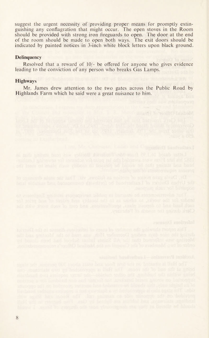suggest the urgent necessity of providing proper means for promptly extin¬ guishing any conflagration that might occur. The open stoves in the Room should be provided with strong iron fireguards to open. The door at the end of the room should be made to open both ways. The exit doors should be indicated by painted notices in 3-inch white block letters upon black ground. Delinquency Resolved that a reward of 10/- be offered for anyone who gives evidence leading to the conviction of any person who breaks Gas Lamps. Highways Mr. James drew attention to the two gates across the Public Road by Highlands Farm which he said were a great nuisance to him.