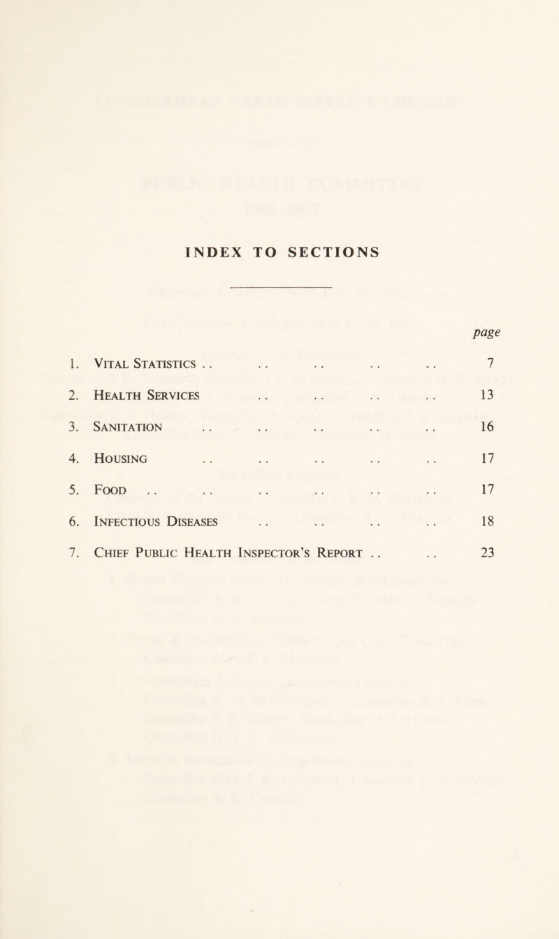 INDEX TO SECTIONS page 1. Vital Statistics .. .. .. .. .. 7 2. Health Services .. .. .. .. 13 3. Sanitation .. .. .. .. .. 16 4. Housing .. .. .. .. .. 17 5. Food .. .. .. .. .. .. 17 6. Infectious Diseases .. .. .. .. 18 7. Chief Public Health Inspector’s Report .. .. 23