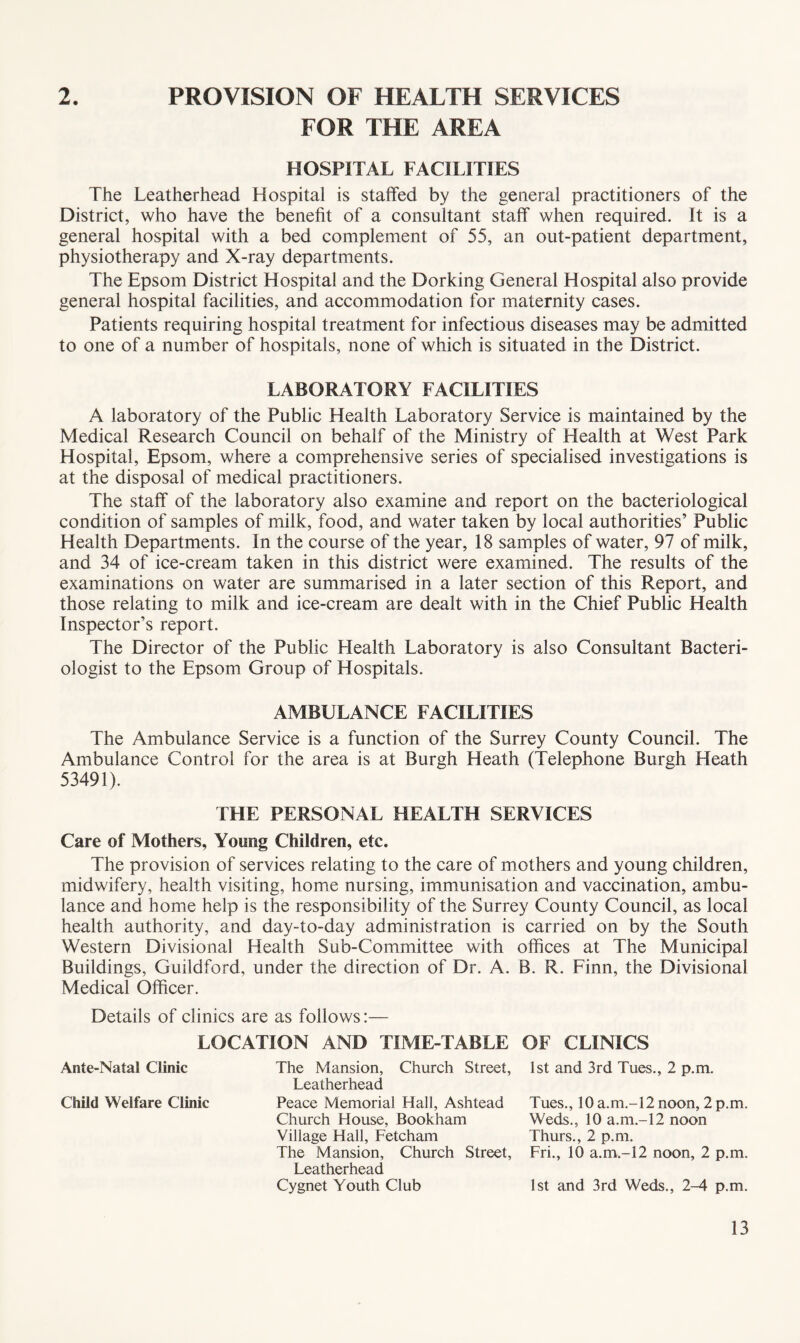 2. PROVISION OF HEALTH SERVICES FOR THE AREA HOSPITAL FACILITIES The Leatherhead Hospital is staffed by the general practitioners of the District, who have the benefit of a consultant staff when required. It is a general hospital with a bed complement of 55, an out-patient department, physiotherapy and X-ray departments. The Epsom District Hospital and the Dorking General Hospital also provide general hospital facilities, and accommodation for maternity cases. Patients requiring hospital treatment for infectious diseases may be admitted to one of a number of hospitals, none of which is situated in the District. LABORATORY FACILITIES A laboratory of the Public Health Laboratory Service is maintained by the Medical Research Council on behalf of the Ministry of Health at West Park Hospital, Epsom, where a comprehensive series of specialised investigations is at the disposal of medical practitioners. The staff of the laboratory also examine and report on the bacteriological condition of samples of milk, food, and water taken by local authorities’ Public Health Departments. In the course of the year, 18 samples of water, 97 of milk, and 34 of ice-cream taken in this district were examined. The results of the examinations on water are summarised in a later section of this Report, and those relating to milk and ice-cream are dealt with in the Chief Public Health Inspector’s report. The Director of the Public Health Laboratory is also Consultant Bacteri¬ ologist to the Epsom Group of Hospitals. AMBULANCE FACILITIES The Ambulance Service is a function of the Surrey County Council. The Ambulance Control for the area is at Burgh Heath (Telephone Burgh Heath 53491). THE PERSONAL HEALTH SERVICES Care of Mothers, Young Children, etc. The provision of services relating to the care of mothers and young children, midwifery, health visiting, home nursing, immunisation and vaccination, ambu¬ lance and home help is the responsibility of the Surrey County Council, as local health authority, and day-to-day administration is carried on by the South Western Divisional Health Sub-Committee with offices at The Municipal Buildings, Guildford, under the direction of Dr. A. B. R. Finn, the Divisional Medical Officer. Details of clinics are as follows:— LOCATION AND TIME-TABLE OF CLINICS Ante-Natal Clinic Child Welfare Clinic The Mansion, Church Street, Leatherhead Peace Memorial Hall, Ashtead Church House, Bookham Village Hall, Fetcham The Mansion, Church Street, Leatherhead Cygnet Youth Club 1st and 3rd Tues., 2 p.m. Tues., 10a.m.-12noon, 2 p.m. Weds., 10 a.m.-12 noon Thurs., 2 p.m. Fri., 10 a.m.-12 noon, 2 p.m. 1st and 3rd Weds., 2-4 p.m.