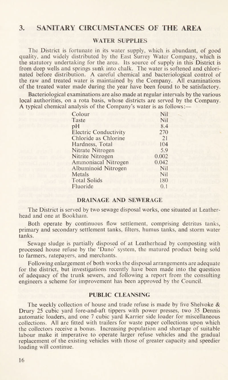 3. SANITARY CIRCUMSTANCES OF THE AREA WATER SUPPLIES The District is fortunate in its water supply, which is abundant, of good quality, and widely distributed by the East Surrey Water Company, which is the statutory undertaking for the area, its source of supply in this District is from deep wells and springs sunk into chalk. The water is softened and chlori¬ nated before distribution. A careful chemical and bacteriological control of the raw and treated water is maintained by the Company. All examinations of the treated water made during the year have been found to be satisfactory. Bacteriological examinations are also made at regular intervals by the various local authorities, on a rota basis, whose districts are served by the Company. A typical chemical analysis of the Company’s water is as follows:— Colour Nil Taste Nil pH 8.4 Electric Conductivity 270 Chloride as Chlorine 21 Hardness, Total 104 Nitrate Nitrogen 5.9 Nitrite Nitrogen 0.002 Ammoniacal Nitrogen 0.042 Albuminoid Nitrogen Nil Metals Nil Total Solids 180 Fluoride 0.1 DRAINAGE AND SEWERAGE The District is served by two sewage disposal works, one situated at Leather- head and one at Bookharn. Both operate by continuous flow settlement, comprising detritus tanks, primary and secondary settlement tanks, filters, humus tanks, and storm water tanks. Sewage sludge is partially disposed of at Leatherhead by composting with processed house refuse by the ‘Dano’ system, the matured product being sold to farmers, ratepayers, and merchants. Following enlargement of both works the disposal arrangements are adequate for the district, but investigations recently have been made into the question of adequacy of the trunk sewers, and following a report from the consulting engineers a scheme for improvement has been approved by the Council. PUBLIC CLEANSING The weekly collection of house and trade refuse is made by five Shelvoke & Drury 25 cubic yard fore-and-aft tippers with power presses, two 35 Dennis automatic loaders, and one 7 cubic yard Karrier side loader for miscellaneous collections. All are fitted with trailers for waste paper collections upon which the collectors receive a bonus. Increasing population and shortage of suitable labour make it imperative to operate larger refuse vehicles and the gradual replacement of the existing vehicles with those of greater capacity and speedier loading will continue.