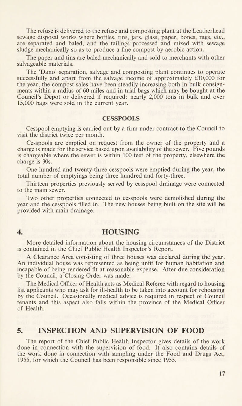 The refuse is delivered to the refuse and composting plant at the Leatherhead sewage disposal works where bottles, tins, jars, glass, paper, bones, rags, etc., are separated and baled, and the tailings processed and mixed with sewage sludge mechanically so as to produce a fine compost by aerobic action. The paper and tins are baled mechanically and sold to merchants with other salvageable materials. The ‘Dano’ separation, salvage and composting plant continues to operate successfully and apart from the salvage income of approximately £10,000 for the year, the compost sales have been steadily increasing both in bulk consign¬ ments within a radius of 60 miles and in trial bags which may be bought at the Council’s Depot or delivered if required: nearly 2,000 tons in bulk and over 15,000 bags were sold in the current year. CESSPOOLS Cesspool emptying is carried out by a firm under contract to the Council to visit the district twice per month. Cesspools are emptied on request from the owner of the property and a charge is made for the service based upon availability of the sewer. Five pounds is chargeable where the sewer is within 100 feet of the property, elsewhere the charge is 30s. One hundred and twenty-three cesspools were emptied during the year, the total number of emptyings being three hundred and forty-three. Thirteen properties previously served by cesspool drainage were connected to the main sewer. Two other properties connected to cesspools were demolished during the year and the cesspools filled in. The new houses being built on the site will be provided with main drainage. 4. HOUSING More detailed information about the housing circumstances of the District is contained in the Chief Public Health Inspector’s Report. A Clearance Area consisting of three houses was declared during the year. An individual house was represented as being unfit for human habitation and incapable of being rendered fit at reasonable expense. After due consideration by the Council, a Closing Order was made. The Medical Officer of Health acts as Medical Referee with regard to housing list applicants who may ask for ill-health to be taken into account for rehousing by the Council. Occasionally medical advice is required in respect of Council tenants and this aspect also falls within the province of the Medical Officer of Health. 5. INSPECTION AND SUPERVISION OF FOOD The report of the Chief Public Health Inspector gives details of the work done in connection with the supervision of food. It also contains details of the work done in connection with sampling under the Food and Drugs Act, 1955, for which the Council has been responsible since 1955.