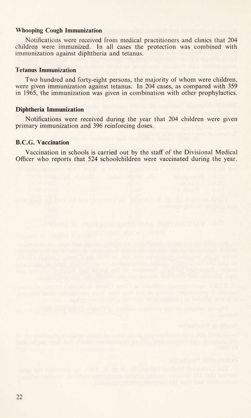 Whooping Cough Immunization Notifications were received from medical practitioners and clinics that 204 children were immunized. In all cases the protection was combined with immunization against diphtheria and tetanus. Tetanus Immunization Two hundred and forty-eight persons, the majority of whom were children, were given immunization against tetanus. In 204 cases, as compared with 359 in 1965, the immunization was given in combination with other prophylactics. Diphtheria Immunization Notifications were received during the year that 204 children were given primary immunization and 396 reinforcing doses. B.C.G. Vaccination Vaccination in schools is carried out by the staff of the Divisional Medical Officer who reports that 524 schoolchildren were vaccinated during the year.