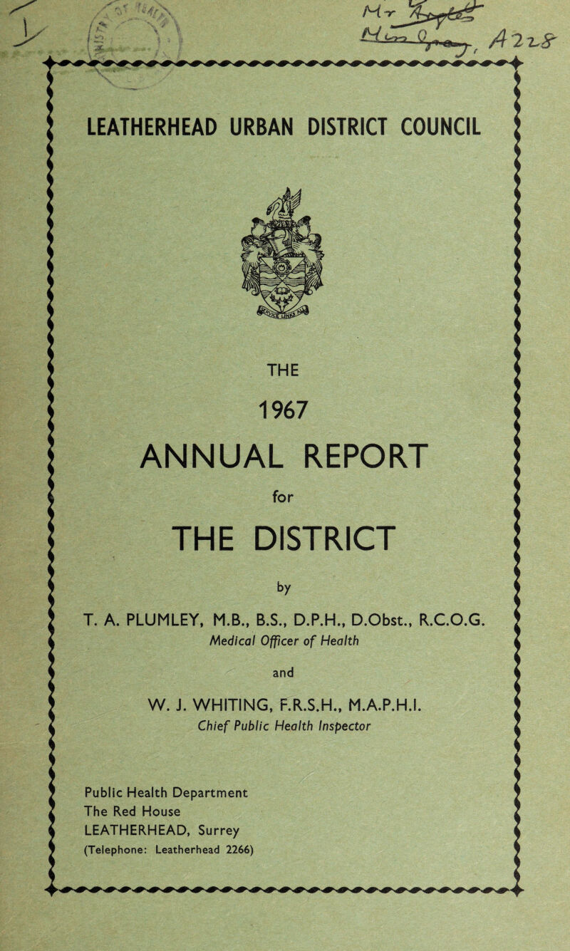 LEATHERHEAD URBAN DISTRICT COUNCIL THE 1967 ANNUAL REPORT for THE DISTRICT by T. A. PLUMLEY, M.B., B.S., D.P.H., D.Obst., R.C.O.G. Medical Officer of Health and W. J. WHITING, F.R.S.H., M.A.P.H.I. Chief Public Health Inspector Public Health Department The Red House LEATHERHEAD, Surrey (Telephone: Leatherhead 2266)