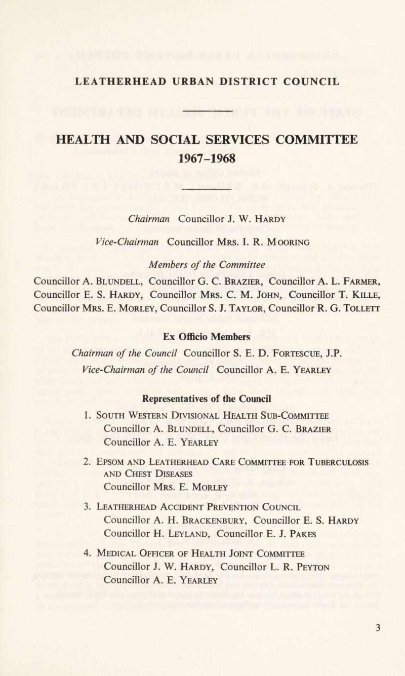 HEALTH AND SOCIAL SERVICES COMMITTEE 1967-1968 Chairman Councillor J. W. Hardy Vice-Chairman Councillor Mrs. I. R. Mooring Members of the Committee Councillor A. Blundell, Councillor G. C. Brazier, Councillor A. L. Farmer, Councillor E. S. Hardy, Councillor Mrs. C. M. John, Councillor T. Kille, Councillor Mrs. E. Morley, Councillor S. J. Taylor, Councillor R. G. Tollett Ex Officio Members Chairman of the Council Councillor S. E. D. Fortescue, J.P. Vice-Chairman of the Council Councillor A. E. Yearley Representatives of the Council 1. South Western Divisional Health Sub-Committee Councillor A. Blundell, Councillor G. C. Brazier Councillor A. E. Yearley 2. Epsom and Leatherhead Care Committee for Tuberculosis and Chest Diseases Councillor Mrs. E. Morley 3. Leatherhead Accident Prevention Council Councillor A. H. Brackenbury, Councillor E. S. Hardy Councillor H. Leyland, Councillor E. J. Pares 4. Medical Officer of Health Joint Committee Councillor J. W. Hardy, Councillor L. R. Peyton Councillor A. E. Yearley