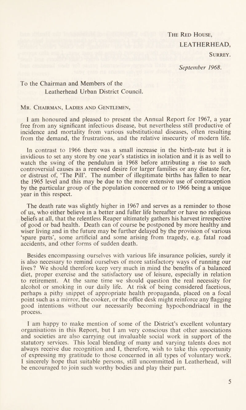 The Red House, LEATHERHEAD, Surrey. September 1968. To the Chairman and Members of the Leatherhead Urban District Council. Mr. Chairman, Ladies and Gentlemen, I am honoured and pleased to present the Annual Report for 1967, a year free from any significant infectious disease, but nevertheless still productive of incidence and mortality from various substitutional diseases, often resulting from the demand, the frustrations, and the relative insecurity of modern life. In contrast to 1966 there was a small increase in the birth-rate but it is invidious to set any store by one year’s statistics in isolation and it is as well to watch the swing of the pendulum in 1968 before attributing a rise to such controversial causes as a renewed desire for larger families or any distaste for, or distrust of, ‘The Pill’. The number of illegitimate births has fallen to near the 1965 level and this may be due to the more extensive use of contraception by the particular group of the population concerned or to 1966 being a unique year in this respect. The death rate was slightly higher in 1967 and serves as a reminder to those of us, who either believe in a better and fuller life hereafter or have no religious beliefs at all, that the relentless Reaper ultimately gathers his harvest irrespective of good or bad health. Death can of course be postponed by more healthy and wiser living and in the future may be further delayed by the provision of various ‘spare parts’, some artificial and some arising from tragedy, e.g. fatal road accidents, and other forms of sudden death. Besides encompassing ourselves with various life insurance policies, surely it is also necessary to remind ourselves of more satisfactory ways of running our lives? We should therefore keep very much in mind the benefits of a balanced diet, proper exercise and the satisfactory use of leisure, especially in relation to retirement. At the same time we should question the real necessity for alcohol or smoking in our daily life. At risk of being considered facetious, perhaps a pithy snippet of appropriate health propaganda, placed on a focal point such as a mirror, the cooker, or the office desk might reinforce any flagging good intentions without our necessarily becoming hypochondriacal in the process. I am happy to make mention of some of the District’s excellent voluntary organisations in this Report, but 1 am very conscious that other associations and societies are also carrying out invaluable social work in support of the statutory services. This local blending of many and varying talents does not always receive due recognition and I, therefore, wish to take this opportunity of expressing my gratitude to those concerned in all types of voluntary work. I sincerely hope that suitable persons, still uncommitted in Leatherhead, will be encouraged to join such worthy bodies and play their part.