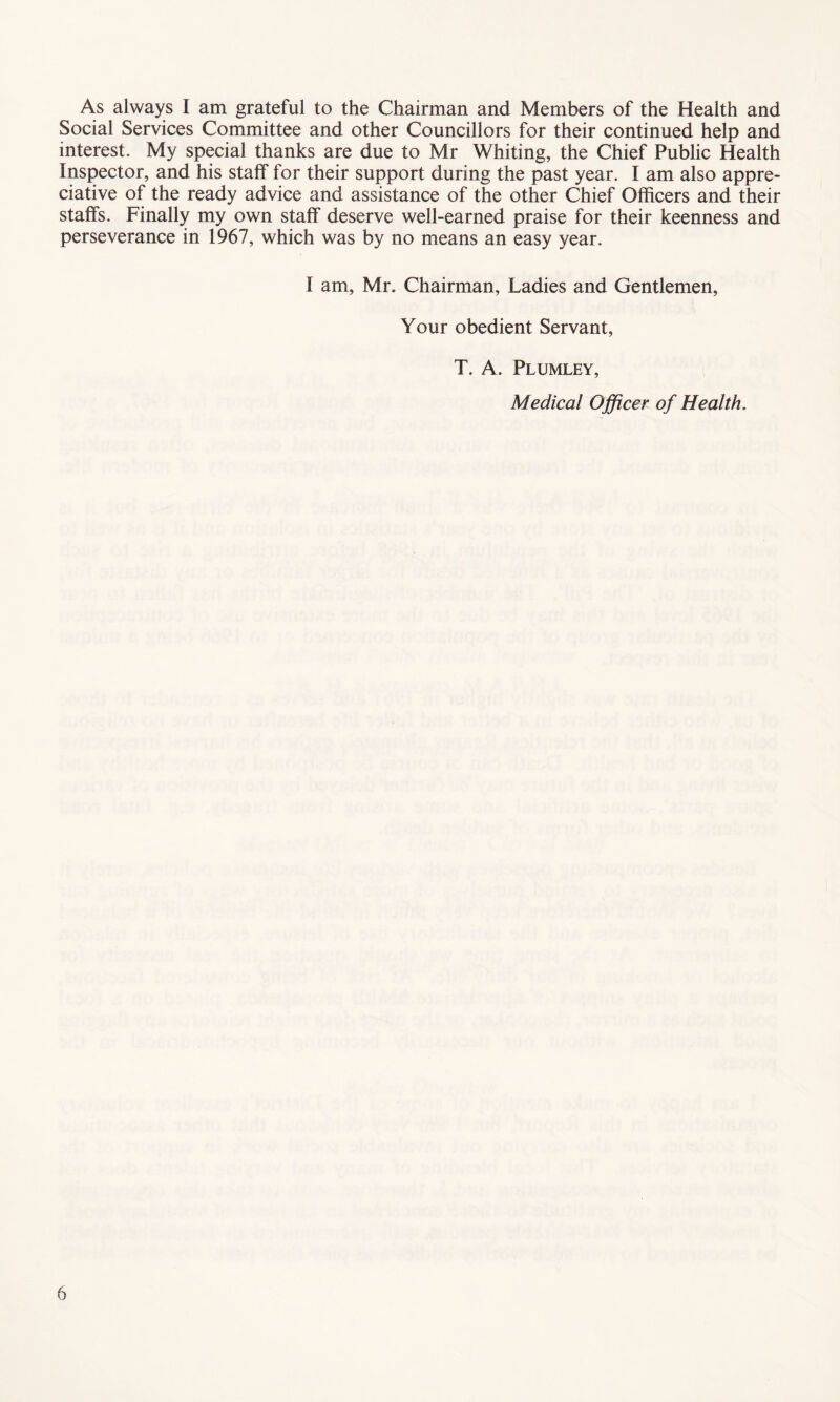 As always I am grateful to the Chairman and Members of the Health and Social Services Committee and other Councillors for their continued help and interest. My special thanks are due to Mr Whiting, the Chief Public Health Inspector, and his staff for their support during the past year. I am also appre¬ ciative of the ready advice and assistance of the other Chief Officers and their staffs. Finally my own staff deserve well-earned praise for their keenness and perseverance in 1967, which was by no means an easy year. I am, Mr. Chairman, Ladies and Gentlemen, Your obedient Servant, T. A. Plumley, Medical Officer of Health.