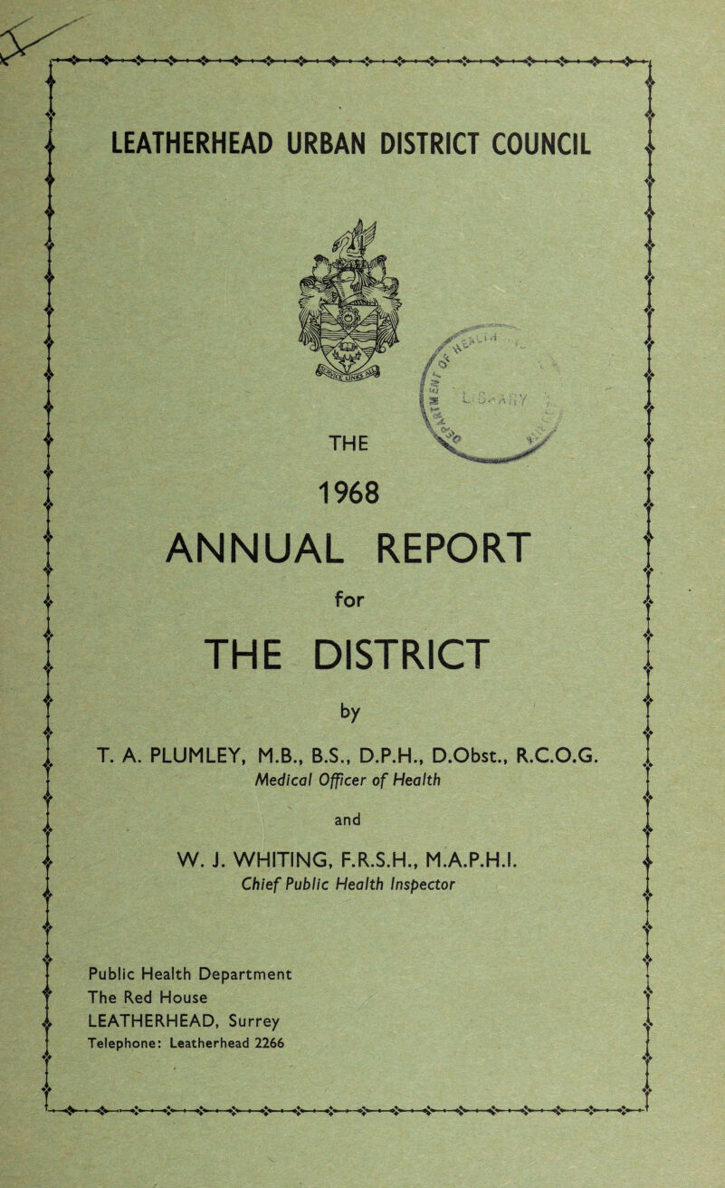 » «-t* ■ <» . «» ■ ❖ ■ «?> > ❖ ■ »:> ■ <• . »t> ■ <» ■ * > »y 4> 4 ◄» ♦> LEATHERHEAD URBAN DISTRICT COUNCIL THE 1968 ANNUAL REPORT for THE DISTRICT by T. A. PLUMLEY, M.B., B.S., D.P.H., D.Obst., R.CO.G. Medical Officer of Health and W. J. WHITING, F.R.S.H., M.A.P.H.I. Chief Public Health Inspector Public Health Department The Red House LEATHERHEAD, Surrey Telephone: Leather head 2266 v ♦> A A V •—««$»—•—*{>■