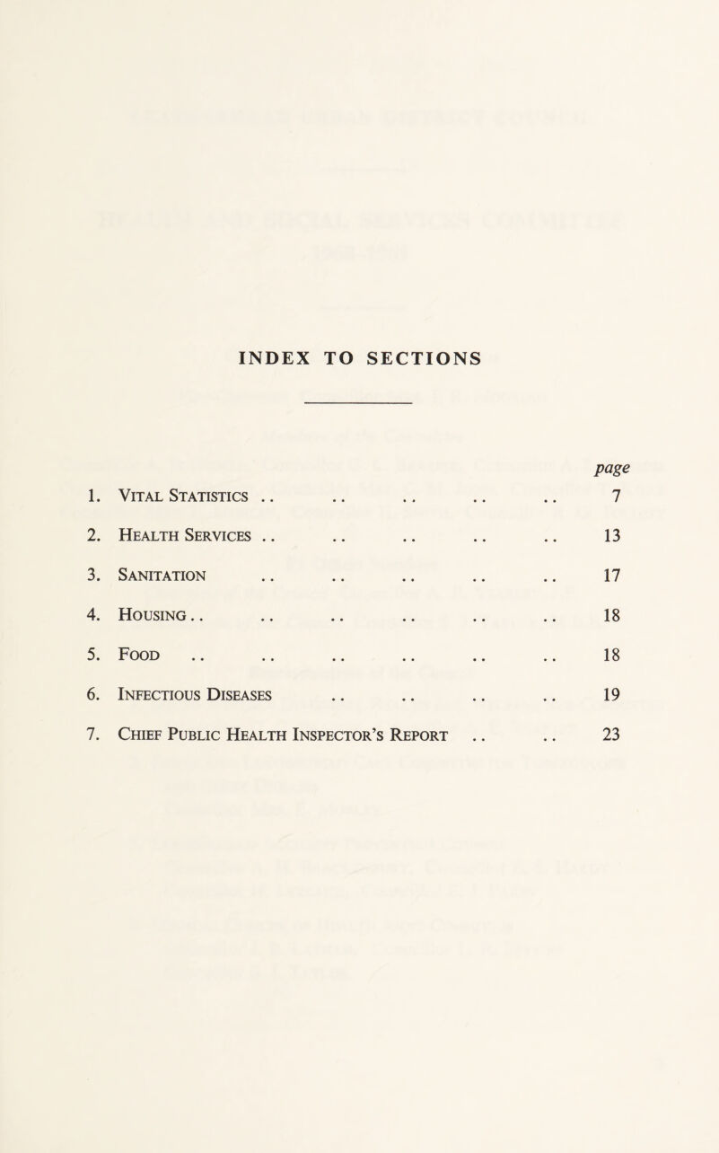 INDEX TO SECTIONS page 1. Vital Statistics .. .. .. .. .. 7 2. Health Services .. .. .. .. .. 13 3. Sanitation .. .. .. .. .. 17 4. Housing.. .. .. .. .. .. 18 5. Food .. .. .. .. .. .. 18 6. Infectious Diseases .. .. .. .. 19 7. Chief Public Health Inspector’s Report .. .. 23