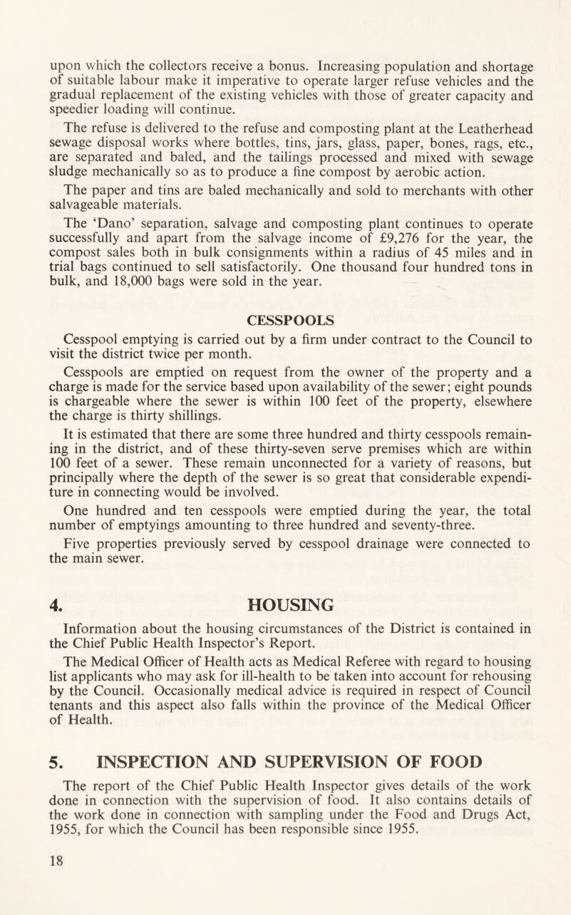 upon which the collectors receive a bonus. Increasing population and shortage of suitable labour make it imperative to operate larger refuse vehicles and the gradual replacement of the existing vehicles with those of greater capacity and speedier loading will continue. The refuse is delivered to the refuse and composting plant at the Leatherhead sewage disposal works where bottles, tins, jars, glass, paper, bones, rags, etc., are separated and baled, and the tailings processed and mixed with sewage sludge mechanically so as to produce a fine compost by aerobic action. The paper and tins are baled mechanically and sold to merchants with other salvageable materials. The ‘Dano’ separation, salvage and composting plant continues to operate successfully and apart from the salvage income of £9,276 for the year, the compost sales both in bulk consignments within a radius of 45 miles and in trial bags continued to sell satisfactorily. One thousand four hundred tons in bulk, and 18,000 bags were sold in the year. CESSPOOLS Cesspool emptying is carried out by a firm under contract to the Council to visit the district twice per month. Cesspools are emptied on request from the owner of the property and a charge is made for the service based upon availability of the sewer; eight pounds is chargeable where the sewer is within 100 feet of the property, elsewhere the charge is thirty shillings. It is estimated that there are some three hundred and thirty cesspools remain¬ ing in the district, and of these thirty-seven serve premises which are within 100 feet of a sewer. These remain unconnected for a variety of reasons, but principally where the depth of the sewer is so great that considerable expendi¬ ture in connecting would be involved. One hundred and ten cesspools were emptied during the year, the total number of emptyings amounting to three hundred and seventy-three. Five properties previously served by cesspool drainage were connected to the main sewer. 4. HOUSING Information about the housing circumstances of the District is contained in the Chief Public Health Inspector’s Report. The Medical Officer of Health acts as Medical Referee with regard to housing list applicants who may ask for ill-health to be taken into account for rehousing by the Council. Occasionally medical advice is required in respect of Council tenants and this aspect also falls within the province of the Medical Officer of Health. 5. INSPECTION AND SUPERVISION OF FOOD The report of the Chief Public Health Inspector gives details of the work done in connection with the supervision of food. It also contains details of the work done in connection with sampling under the Food and Drugs Act, 1955, for which the Council has been responsible since 1955.