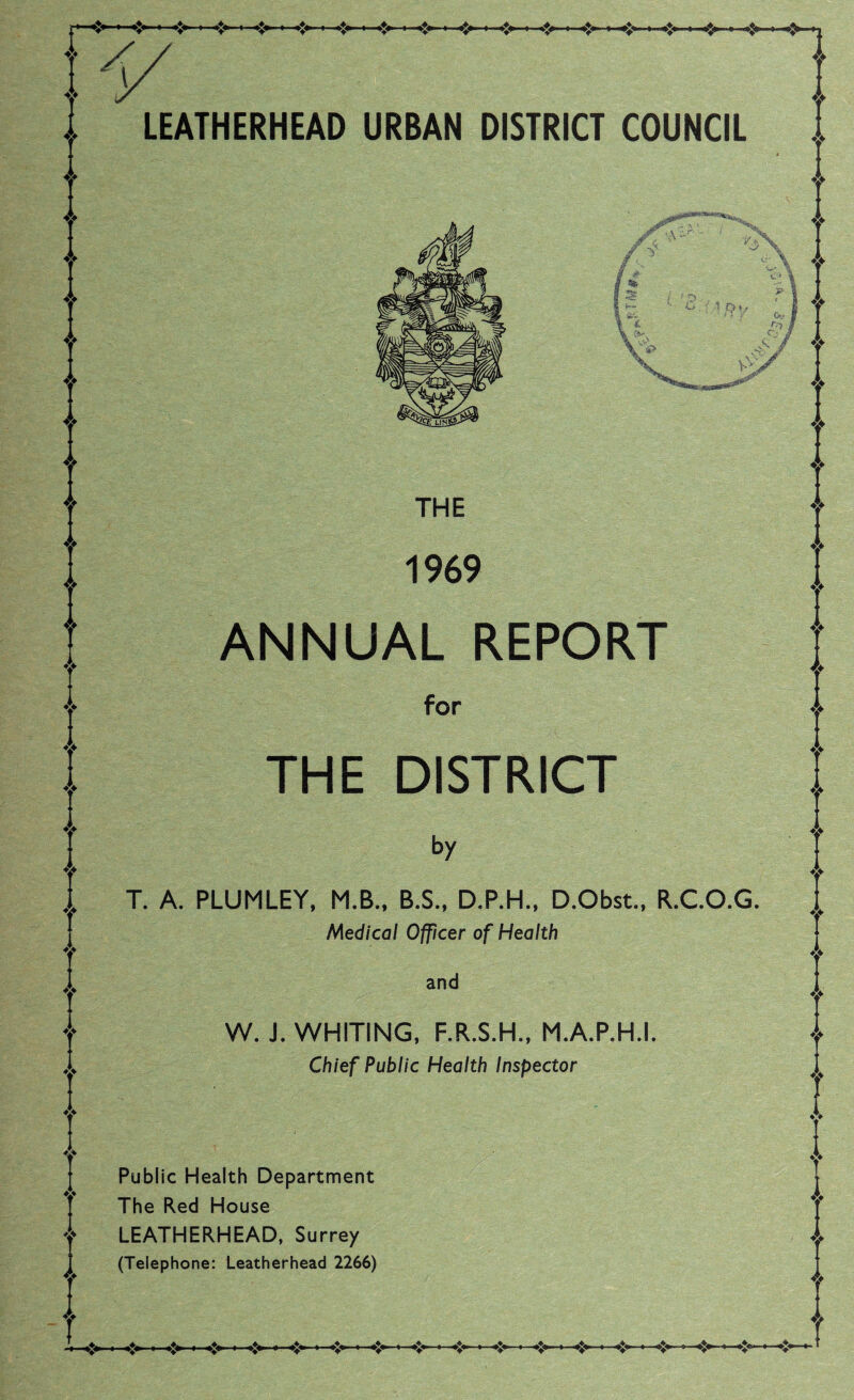 LEATHERHEAD URBAN DISTRICT COUNCIL THE 1969 ANNUAL REPORT for THE DISTRICT by T. A. PLUMLEY, M.B., B.S., D.P.H., D.Obst., R.C.O.G. Medical Officer of Health and W. J. WHITING, F.R.S.H., M.A.P.H.I. Chief Public Health Inspector Public Health Department The Red House LEATHERHEAD, Surrey (Telephone: Leatherhead 2266)