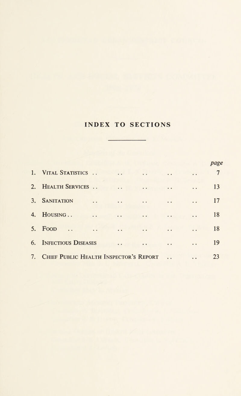 INDEX TO SECTIONS page 1. Vital Statistics .. .. .. .. .. 7 2. Health Services .. .. .. .. .. 13 3. Sanitation .. .. .. .. .. 17 4. Housing.. .. .. .. .. .. 18 5. Food .. .. .. .. .. .. 18 6. Infectious Diseases .. .. .. .. 19 7. Chief Public Health Inspector’s Report .. .. 23