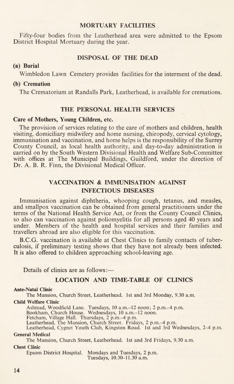 MORTUARY FACILITIES Fifty-four bodies from the Leatherhead area were admitted to the Epsom District Hospital Mortuary during the year. DISPOSAL OF THE DEAD (a) Burial Wimbledon Lawn Cemetery provides facilities for the interment of the dead. (b) Cremation The Crematorium at Randalls Park, Leatherhead, is available for cremations. THE PERSONAL HEALTH SERVICES Care of Mothers, Young Children, etc. The provision of services relating to the care of mothers and children, health visiting, domiciliary midwifery and home nursing, chiropody, cervical cytology, immunisation and vaccination, and home helps is the responsibility of the Surrey County Council, as local health authority, and day-to-day administration is carried on by the South Western Divisional Health and Welfare Sub-Committee with offices at The Municipal Buildings, Guildford, under the direction of Dr. A. B. R. Finn, the Divisional Medical Officer. VACCINATION & IMMUNISATION AGAINST INFECTIOUS DISEASES Immunisation against diphtheria, whooping cough, tetanus, and measles, and smallpox vaccination can be obtained from general practitioners under the terms of the National Health Service Act, or from the County Council Clinics, so also can vaccination against poliomyelitis for all persons aged 40 years and under. Members of the health and hospital services and their families and travellers abroad are also eligible for this vaccination. B.C.G. vaccination is available at Chest Clinics to family contacts of tuber¬ culosis, if preliminary testing shows that they have not already been infected. It is also offered to children approaching school-leaving age. Details of clinics are as follows:— LOCATION AND TIME-TABLE OF CLINICS Ante-Natal Clinic The Mansion, Church Street, Leatherhead. 1st and 3rd Monday, 9.30 a.m. Child Welfare Clinic Ashtead, Woodfield Lane. Tuesdays, 10 a.m.-12 noon; 2 p.m.-4 p.m. Bookham, Church House. Wednesdays, 10 a.m.-12 noon. Fetcham, Village Hall. Thursdays, 2 p.m.-4 p.m. Leatherhead, The Mansion, Church Street. Fridays, 2 p.m.-4- p.m. Leatherhead, Cygnet Youth Club, Kingston Road. 1st and 3rd Wednesdays, 2-4 p.m. General Medical The Mansion, Church Street, Leatherhead. 1st and 3rd Fridays, 9.30 a.m. Chest Clinic Epsom District Hospital. Mondays and Tuesdays, 2 p.m. Tuesdays, 10.30-11.30 a.m.