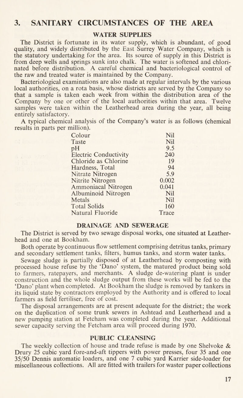 3. SANITARY CIRCUMSTANCES OF THE AREA WATER SUPPLIES The District is fortunate in its water supply, which is abundant, of good quality, and widely distributed by the East Surrey Water Company, which is the statutory undertaking for the area. Its source of supply in this District is from deep wells and springs sunk into chalk. The water is softened and chlori¬ nated before distribution. A careful chemical and bacteriological control of the raw and treated water is maintained by the Company. Bacteriological examinations are also made at regular intervals by the various local authorities, on a rota basis, whose districts are served by the Company so that a sample is taken each week from within the distribution area of the Company by one or other of the local authorities within that area. Twelve samples were taken within the Leatherhead area during the year, all being entirely satisfactory. A typical chemical analysis of the Company’s water is as follows (chemical results in parts per million). Colour Nil Taste Nil pH 9.5 Electric Conductivity 240 Chloride as Chlorine 19 Hardness, Total 94 Nitrate Nitrogen 5.9 Nitrite Nitrogen 0.002 Ammoniacal Nitrogen 0.041 Albuminoid Nitrogen Nil Metals Nil Total Solids 160 Natural Fluoride Trace DRAINAGE AND SEWERAGE The District is served by two sewage disposal works, one situated at Leather- head and one at Bookham. Both operate by continuous flow settlement comprising detritus tanks, primary and secondary settlement tanks, filters, humus tanks, and storm water tanks. Sewage sludge is partially disposed of at Leatherhead by composting with processed house refuse by the ‘Dano’ system, the matured product being sold to farmers, ratepayers, and merchants. A sludge de-watering plant is under construction and the whole sludge output from these works will be fed to the ‘Dano’ plant when completed. At Bookham the sludge is removed by tankers in its liquid state by contractors employed by the Authority and is offered to local farmers as field fertiliser, free of cost. The disposal arrangements are at present adequate for the district; the work on the duplication of some trunk sewers in Ashtead and Leatherhead and a new pumping station at Fetcham was completed during the year. Additional sewer capacity serving the Fetcham area will proceed during 1970. PUBLIC CLEANSING The weekly collection of house and trade refuse is made by one Shelvoke & Drury 25 cubic yard fore-and-aft tippers with power presses, four 35 and one 35/50 Dennis automatic loaders, and one 7 cubic yard Karrier side-loader for miscellaneous collections. All are fitted with trailers for waster paper collections