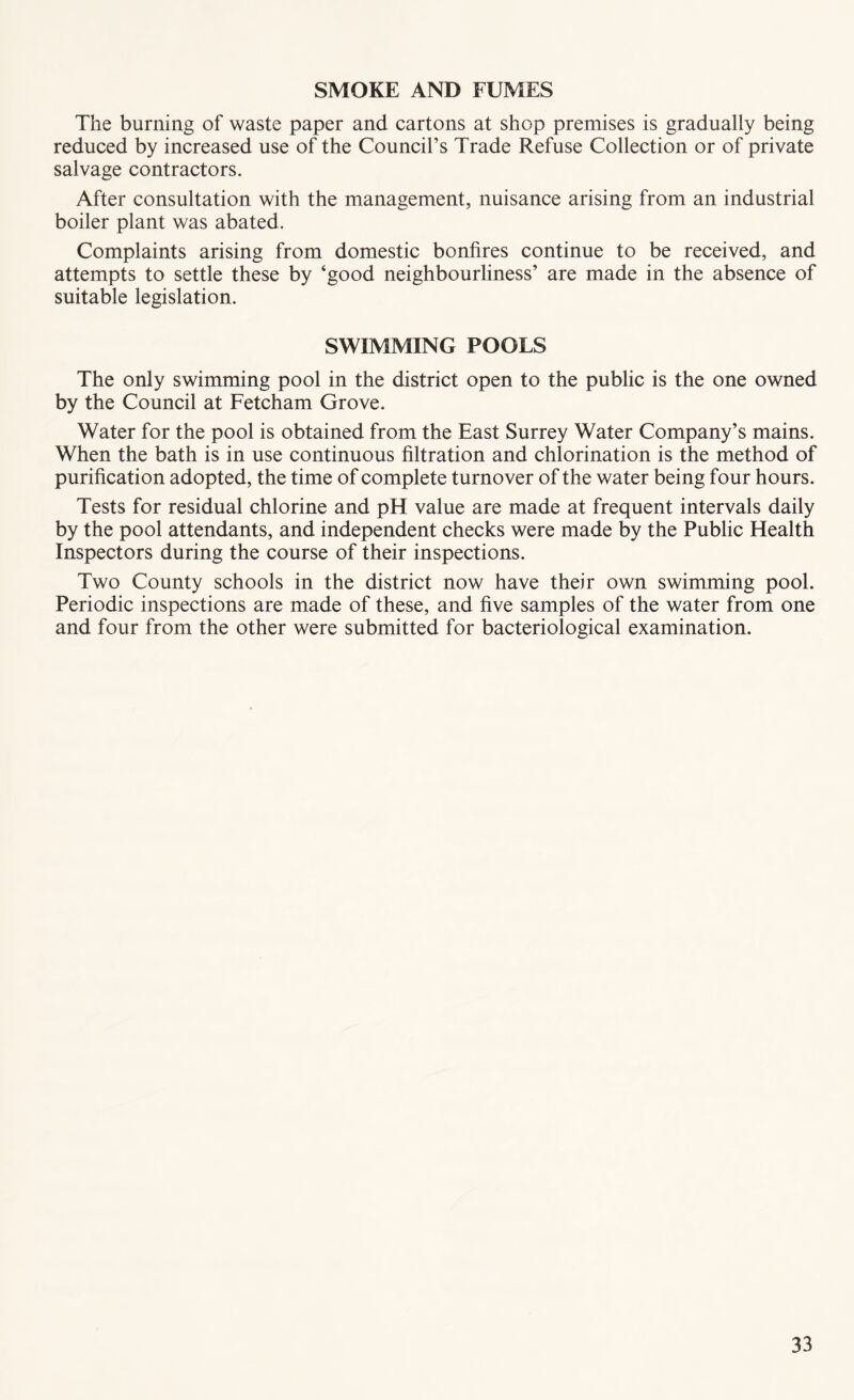SMOKE AND FUMES The burning of waste paper and cartons at shop premises is gradually being reduced by increased use of the Council’s Trade Refuse Collection or of private salvage contractors. After consultation with the management, nuisance arising from an industrial boiler plant was abated. Complaints arising from domestic bonfires continue to be received, and attempts to settle these by ‘good neighbourliness’ are made in the absence of suitable legislation. SWIMMING POOLS The only swimming pool in the district open to the public is the one owned by the Council at Fetcham Grove. Water for the pool is obtained from the East Surrey Water Company’s mains. When the bath is in use continuous filtration and chlorination is the method of purification adopted, the time of complete turnover of the water being four hours. Tests for residual chlorine and pH value are made at frequent intervals daily by the pool attendants, and independent checks were made by the Public Health Inspectors during the course of their inspections. Two County schools in the district now have their own swimming pool. Periodic inspections are made of these, and five samples of the water from one and four from the other were submitted for bacteriological examination.