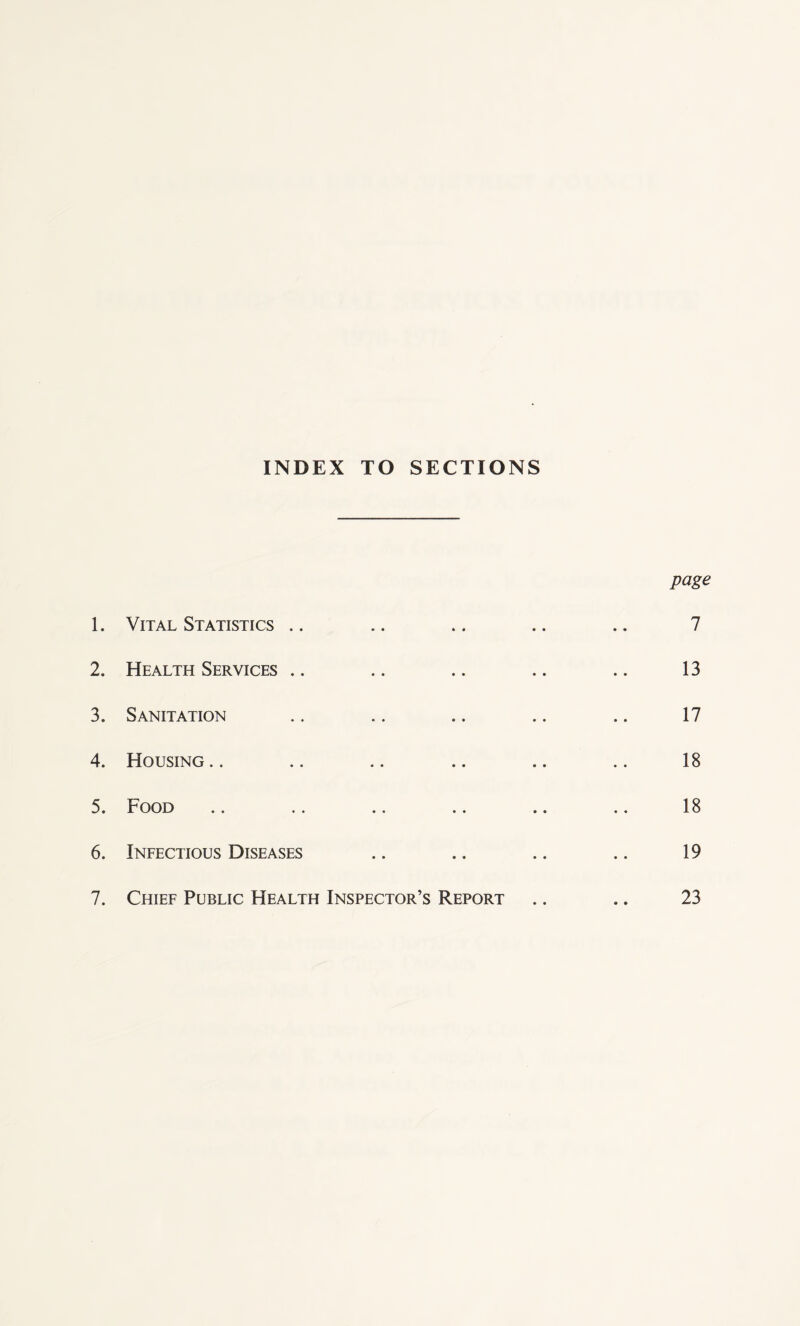 INDEX TO SECTIONS 1. Vital Statistics .. 2. Health Services .. 3. Sanitation 4. Housing 5. Food 6. Infectious Diseases page 7 13 17 18 18 19 7. Chief Public Health Inspector’s Report 23