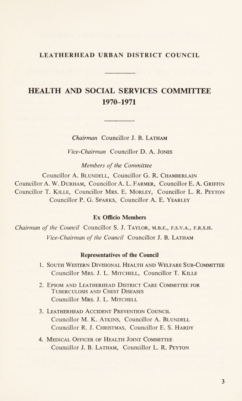 HEALTH AND SOCIAL SERVICES COMMITTEE 1970-1971 Chairman Councillor J. B. Latham Vice-Chairman Councillor D. A. Jones Members of the Committee Councillor A. Blundell, Councillor G. R. Chamberlain Councillor A. W. Durham, Councillor A. L. Farmer, Councillor E. A. Griffin Councillor T. Kille, Councillor Mrs. E. Morley, Councillor L. R. Peyton Councillor P. G. Sparks, Councillor A. E. Yearley Ex Officio Members Chairman of the Council Councillor S. J. Taylor, m.b.e., f.s.v.a., f.r.s.h. Vice-Chairman of the Council Councillor J. B. Latham Representatives of the Council 1. South Western Divisional Health and Welfare Sub-Committee Councillor Mrs. J. L. Mitchell, Councillor T. Kille 2. Epsom and Leatherhead District Care Committee for Tuberculosis and Chest Diseases Councillor Mrs. J. L. Mitchell 3. Leatherhead Accident Prevention Council Councillor M. K. Atkins, Councillor A. Blundell Councillor R. J. Christmas, Councillor E. S. Hardy 4. Medical Officer of Health Joint Committee Councillor J. B. Latham, Councillor L. R. Peyton