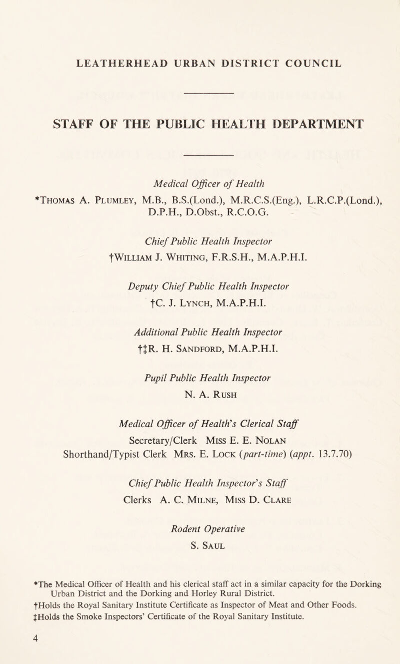 STAFF OF THE PUBLIC HEALTH DEPARTMENT Medical Officer of Health *Thomas A. Plumley, M.B., B.S.(Lond.), M.R.C.S.(Eng.), L.R.C.P.(Lond.), D.P.H., D.Obst., R.C.O.G. Chief Public Health Inspector ■j* Willi am J. Whiting, F.R.S.H., M.A.P.H.I. Deputy Chief Public Health Inspector |C. J. Lynch, M.A.P.H.I. Additional Public Health Inspector ttR- H. Sandford, M.A.P.H.I. Pupil Public Health Inspector N. A. Rush Medical Officer of Health's Clerical Staff Secretary/Clerk Miss E. E. Nolan Shorthand/Typist Clerk Mrs. E. Lock (part-time) (appt. 13.7.70) Chief Public Health Inspector's Staff Clerks A. C. Milne, Miss D. Clare Rodent Operative S. Saul ♦The Medical Officer of Health and his clerical staff act in a similar capacity for the Dorking Urban District and the Dorking and Horley Rural District. tHolds the Royal Sanitary Institute Certificate as Inspector of Meat and Other Foods. J Holds the Smoke Inspectors’ Certificate of the Royal Sanitary Institute.