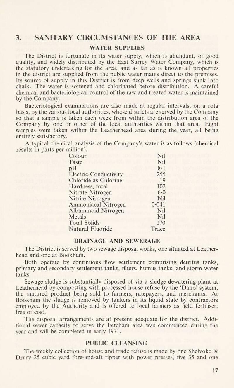 3. SANITARY CIRCUMSTANCES OF THE AREA WATER SUPPLIES The District is fortunate in its water supply, which is abundant, of good quality, and widely distributed by the East Surrey Water Company, which is the statutory undertaking for the area, and as far as is known all properties in the district are supplied from the public water mains direct to the premises. Its source of supply in this District is from deep wells and springs sunk into chalk. The water is softened and chlorinated before distribution. A careful chemical and bacteriological control of the raw and treated water is maintained by the Company. Bacteriological examinations are also made at regular intervals, on a rota basis, by the various local authorities, whose districts are served by the Company so that a sample is taken each week from within the distribution area of the Company by one or other of the local authorities within that area. Eight samples were taken within the Leatherhead area during the year, all being entirely satisfactory. A typical chemical analysis of the Company’s water is as follows (chemical results in parts per million). Colour Nil Taste Nil PH 8-1 Electric Conductivity 255 Chloride as Chlorine 19 Hardness, total 102 Nitrate Nitrogen 6-0 Nitrite Nitrogen Nil Ammoniacal Nitrogen 0-041 Albuminoid Nitrogen Nil Metals Nil Total Solids 170 Natural Fluoride Trace DRAINAGE AND SEWERAGE The District is served by two sewage disposal works, one situated at Leather- head and one at Bookham. Both operate by continuous flow settlement comprising detritus tanks, primary and secondary settlement tanks, filters, humus tanks, and storm water tanks. Sewage sludge is substantially disposed of via a sludge dewatering plant at Leatherhead by composting with processed house refuse by the ‘Dano’ system, the matured product being sold to farmers, ratepayers, and merchants. At Bookham the sludge is removed by tankers in its liquid state by contractors employed by the Authority and is offered to local farmers as field fertiliser, free of cost. The disposal arrangements are at present adequate for the district. Addi¬ tional sewer capacity to serve the Fetcham area was commenced during the year and will be completed in early 1971. PUBLIC CLEANSING The weekly collection of house and trade refuse is made by one Shelvoke & Drury 25 cubic yard fore-and-aft tipper with power presses, five 35 and one