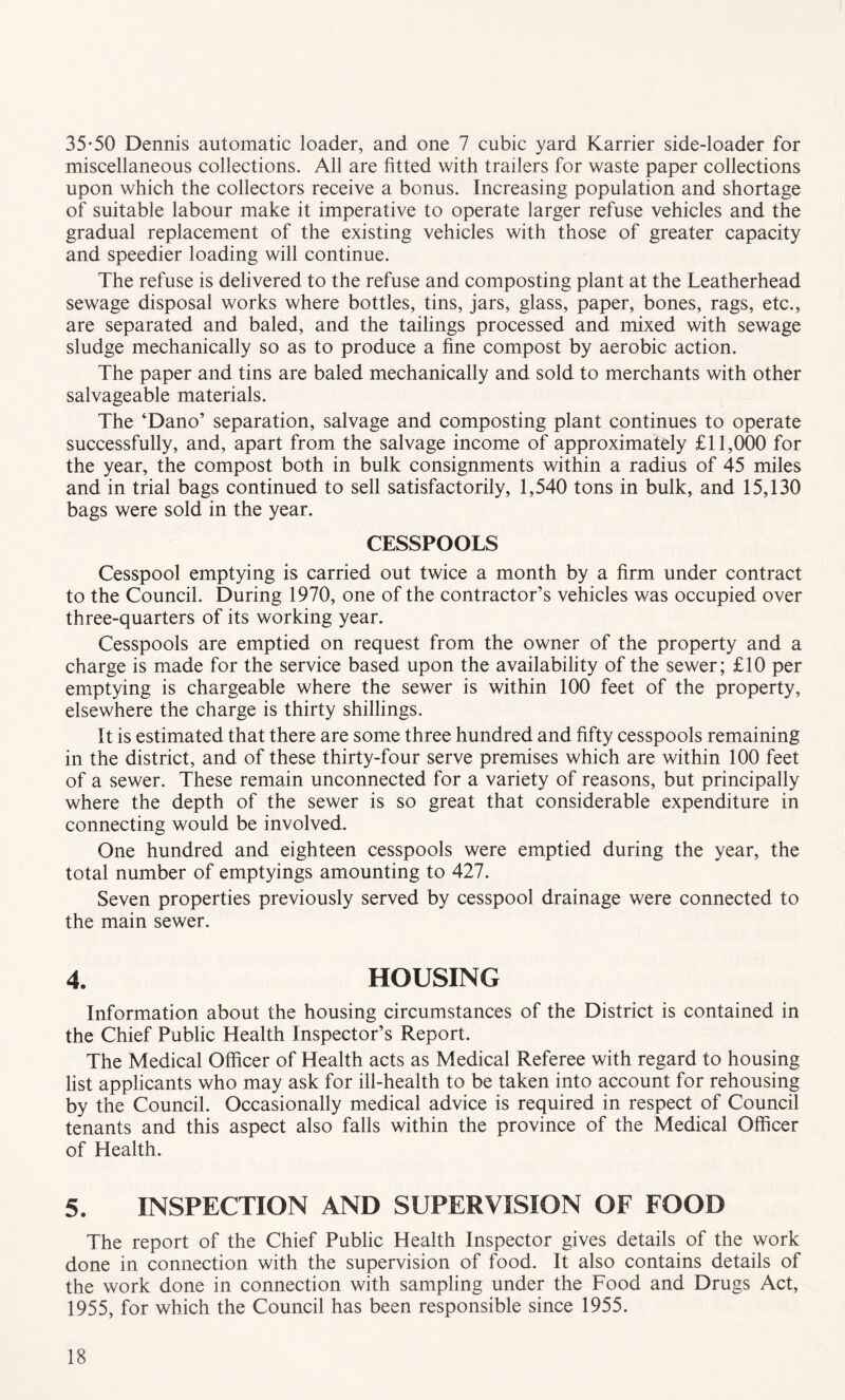 35-50 Dennis automatic loader, and one 7 cubic yard Karrier side-loader for miscellaneous collections. All are fitted with trailers for waste paper collections upon which the collectors receive a bonus. Increasing population and shortage of suitable labour make it imperative to operate larger refuse vehicles and the gradual replacement of the existing vehicles with those of greater capacity and speedier loading will continue. The refuse is delivered to the refuse and composting plant at the Leatherhead sewage disposal works where bottles, tins, jars, glass, paper, bones, rags, etc., are separated and baled, and the tailings processed and mixed with sewage sludge mechanically so as to produce a fine compost by aerobic action. The paper and tins are baled mechanically and sold to merchants with other salvageable materials. The ‘Dano’ separation, salvage and composting plant continues to operate successfully, and, apart from the salvage income of approximately £11,000 for the year, the compost both in bulk consignments within a radius of 45 miles and in trial bags continued to sell satisfactorily, 1,540 tons in bulk, and 15,130 bags were sold in the year. CESSPOOLS Cesspool emptying is carried out twice a month by a firm under contract to the Council. During 1970, one of the contractor’s vehicles was occupied over three-quarters of its working year. Cesspools are emptied on request from the owner of the property and a charge is made for the service based upon the availability of the sewer; £10 per emptying is chargeable where the sewer is within 100 feet of the property, elsewhere the charge is thirty shillings. It is estimated that there are some three hundred and fifty cesspools remaining in the district, and of these thirty-four serve premises which are within 100 feet of a sewer. These remain unconnected for a variety of reasons, but principally where the depth of the sewer is so great that considerable expenditure in connecting would be involved. One hundred and eighteen cesspools were emptied during the year, the total number of emptyings amounting to 427. Seven properties previously served by cesspool drainage were connected to the main sewer. 4. HOUSING Information about the housing circumstances of the District is contained in the Chief Public Health Inspector’s Report. The Medical Officer of Health acts as Medical Referee with regard to housing list applicants who may ask for ill-health to be taken into account for rehousing by the Council. Occasionally medical advice is required in respect of Council tenants and this aspect also falls within the province of the Medical Officer of Health. 5. INSPECTION AND SUPERVISION OF FOOD The report of the Chief Public Health Inspector gives details of the work done in connection with the supervision of food. It also contains details of the work done in connection with sampling under the Food and Drugs Act, 1955, for which the Council has been responsible since 1955.
