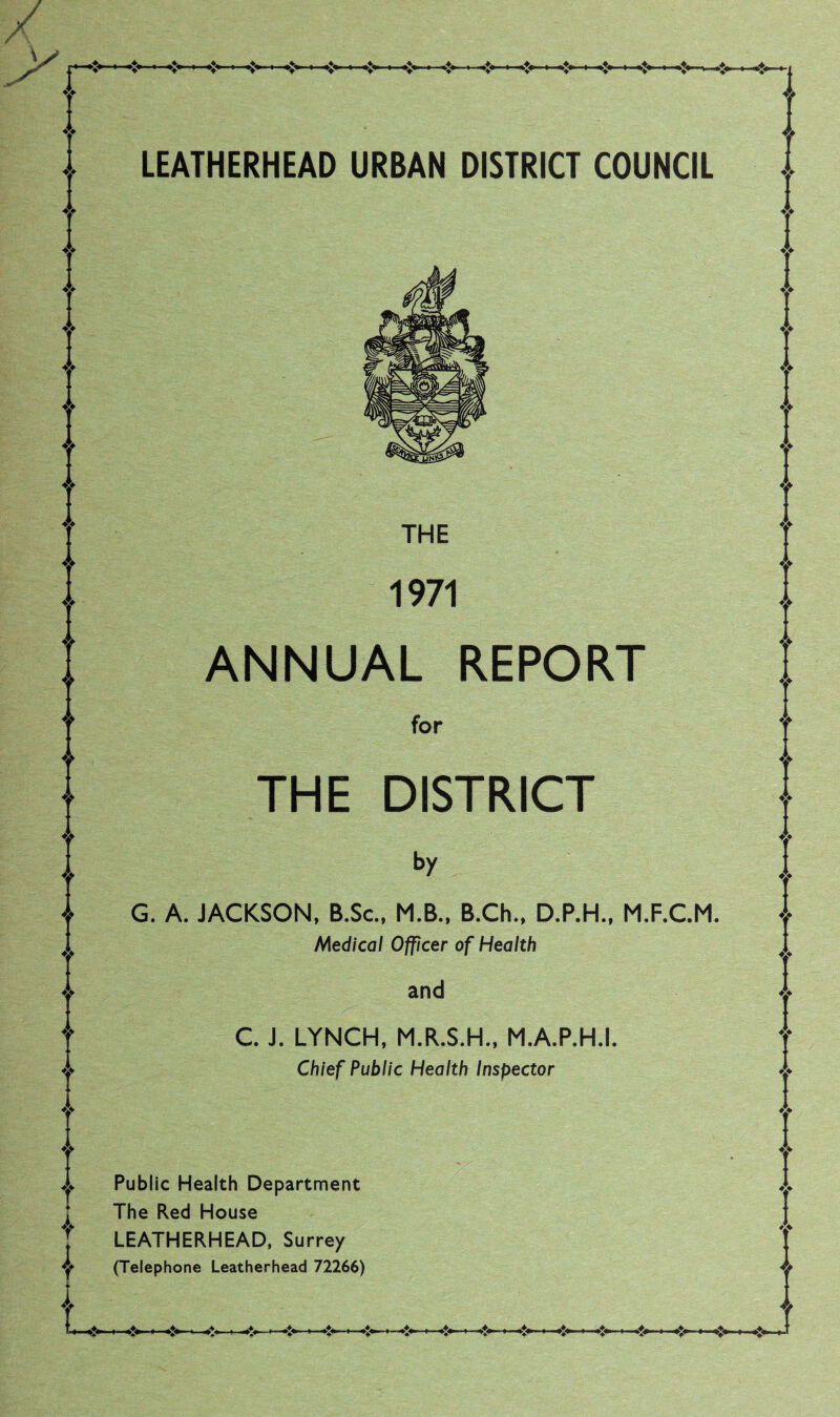 LEATHERHEAD URBAN DISTRICT COUNCIL THE 1971 ANNUAL REPORT for THE DISTRICT by G. A. JACKSON, B.Sc., M.B., B.Ch., D.P.H., M.F.C.M. Medical Officer of Health and C. J. LYNCH, M.R.S.H., M.A.P.H.I. Chief Public Health Inspector Public Health Department The Red House LEATHERHEAD, Surrey (Telephone Leatherhead 72266)