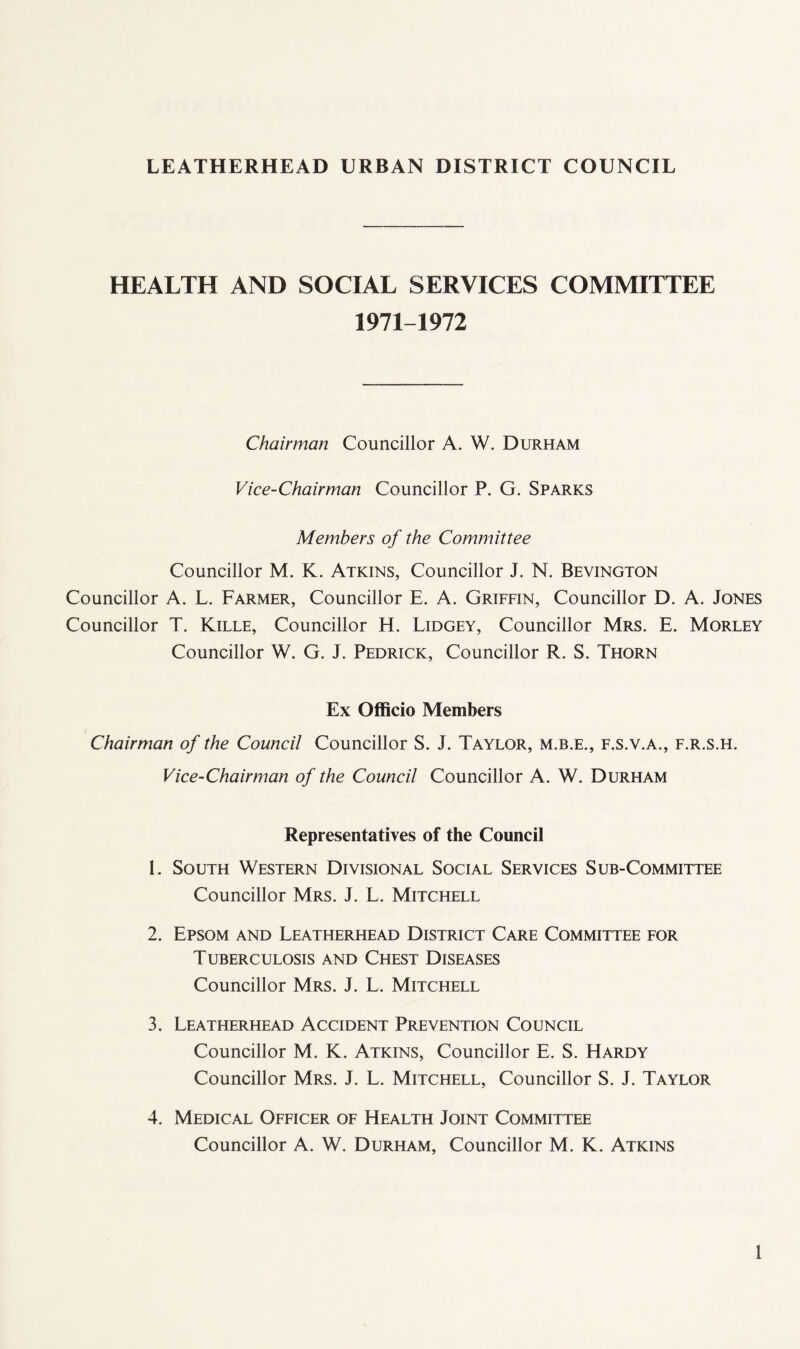 HEALTH AND SOCIAL SERVICES COMMITTEE 1971-1972 Chairman Councillor A. W. Durham Vice-Chairman Councillor P. G. Sparks Members of the Committee Councillor M. K. Atkins, Councillor J. N. Bevington Councillor A. L. Farmer, Councillor E. A. Griffin, Councillor D. A. Jones Councillor T. Kille, Councillor H. Lidgey, Councillor Mrs. E. Morley Councillor W. G. J. Pedrick, Councillor R. S. Thorn Ex Officio Members Chairman of the Council Councillor S. J. Taylor, m.b.e., f.s.v.a., f.r.s.h. Vice-Chairman of the Council Councillor A. W. Durham Representatives of the Council 1. South Western Divisional Social Services Sub-Committee Councillor Mrs. J. L. Mitchell 2. Epsom and Leatherhead District Care Committee for Tuberculosis and Chest Diseases Councillor Mrs. J. L. Mitchell 3. Leatherhead Accident Prevention Council Councillor M. K. Atkins, Councillor E. S. Hardy Councillor Mrs. J. L. Mitchell, Councillor S. J. Taylor 4. Medical Officer of Health Joint Committee Councillor A. W. Durham, Councillor M. K. Atkins