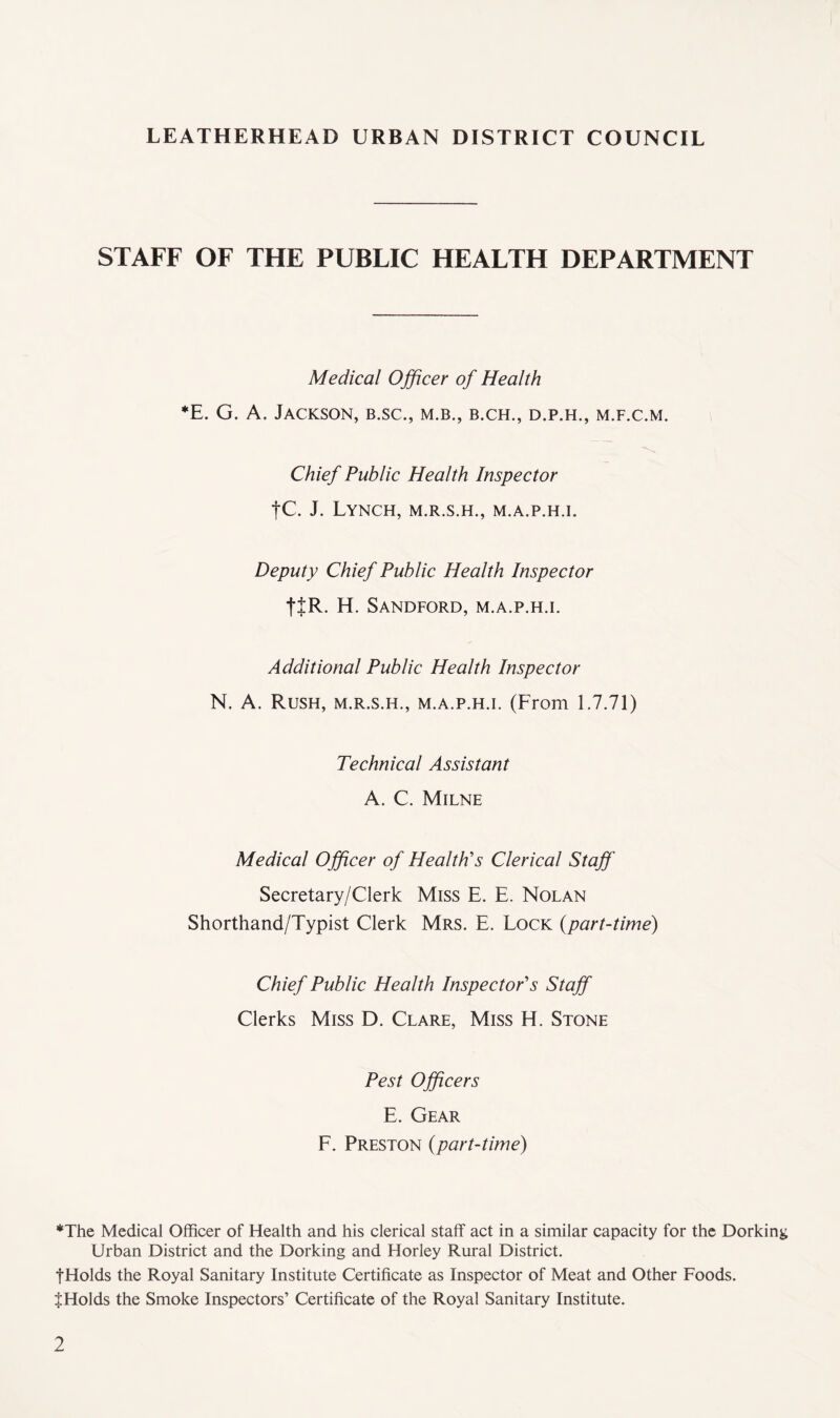 STAFF OF THE PUBLIC HEALTH DEPARTMENT Medical Officer of Health *E. G. A. Jackson, b.sc., m.b., b.ch., d.p.h., m.f.c.m. Chief Public Health Inspector |C. J. Lynch, m.r.s.h., m.a.p.h.i. Deputy Chief Public Health Inspector ttR. H. Sandford, m.a.p.h.i. Additional Public Health Inspector N. A. Rush, m.r.s.h., m.a.p.h.i. (From 1.7.71) Technical Assistant A. C. Milne Medical Officer of Health's Clerical Staff Secretary/Clerk Miss E. E. Nolan Shorthand/Typist Clerk Mrs. E. Lock {part-time) Chief Public Health Inspector's Staff Clerks Miss D. Clare, Miss H. Stone Pest Officers E. Gear F. Preston (part-time) *The Medical Officer of Health and his clerical staff act in a similar capacity for the Dorking Urban District and the Dorking and Horley Rural District. f Holds the Royal Sanitary Institute Certificate as Inspector of Meat and Other Foods. JHolds the Smoke Inspectors’ Certificate of the Royal Sanitary Institute.