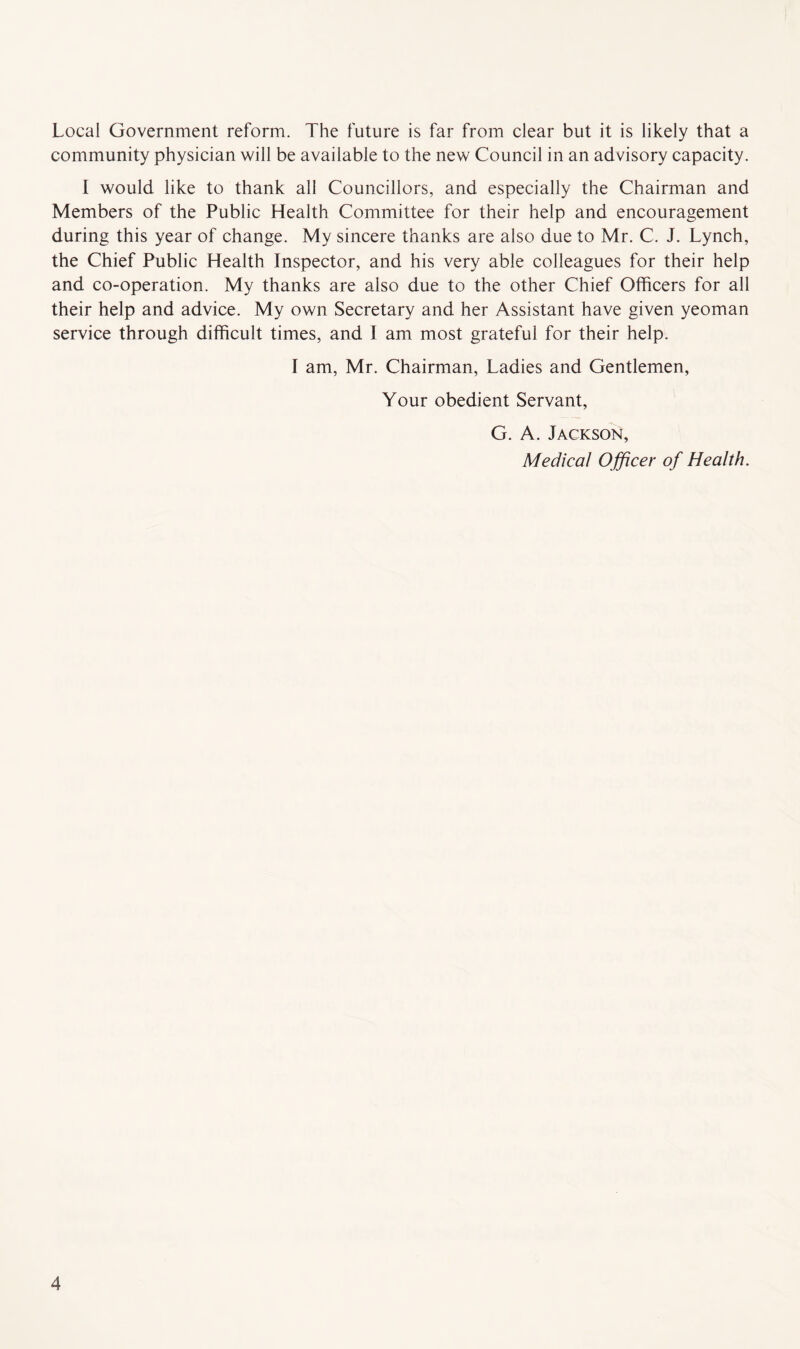 Local Government reform. The future is far from clear but it is likely that a community physician will be available to the new Council in an advisory capacity. I would like to thank all Councillors, and especially the Chairman and Members of the Public Health Committee for their help and encouragement during this year of change. My sincere thanks are also due to Mr. C. J. Lynch, the Chief Public Health Inspector, and his very able colleagues for their help and co-operation. My thanks are also due to the other Chief Officers for all their help and advice. My own Secretary and her Assistant have given yeoman service through difficult times, and I am most grateful for their help. I am, Mr. Chairman, Ladies and Gentlemen, Your obedient Servant, G. A. Jackson, Medical Officer of Health.