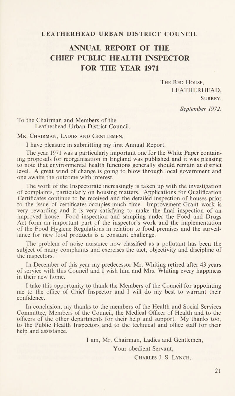 LEATHERHEAD URBAN DISTRICT COUNCIL ANNUAL REPORT OF THE CHIEF PUBLIC HEALTH INSPECTOR FOR THE YEAR 1971 The Red House, LEATHERHEAD, Surrey. September 1972. To the Chairman and Members of the Leatherhead Urban District Council. Mr. Chairman, Ladies and Gentlemen, I have pleasure in submitting my first Annual Report. The year 1971 was a particularly important one for the White Paper contain¬ ing proposals for reorganisation in England was published and it was pleasing to note that environmental health functions generally should remain at district level. A great wind of change is going to blow through local government and one awaits the outcome with interest. The work of the Inspectorate increasingly is taken up with the investigation of complaints, particularly on housing matters. Applications for Qualification Certificates continue to be received and the detailed inspection of houses prior to the issue of certificates occupies much time. Improvement Grant work is very rewarding and it is very satisfying to make the final inspection of an improved house. Food inspection and sampling under the Food and Drugs Act form an important part of the inspector’s work and the implementation of the Food Hygiene Regulations in relation to food premises and the surveil¬ lance for new food products is a constant challenge. The problem of noise nuisance now classified as a pollutant has been the subject of many complaints and exercises the tact, objectivity and discipline of the inspectors. In December of this year my predecessor Mr. Whiting retired after 43 years of service with this Council and I wish him and Mrs. Whiting every happiness in their new home. I take this opportunity to thank the Members of the Council for appointing me to the office of Chief Inspector and I will do my best to warrant their confidence. In conclusion, my thanks to the members of the Health and Social Services Committee, Members of the Council, the Medical Officer of Health and to the officers of the other departments for their help and support. My thanks too, to the Public Health Inspectors and to the technical and office staff for their help and assistance. I am, Mr. Chairman, Ladies and Gentlemen, Your obedient Servant, Charles J. S. Lynch.