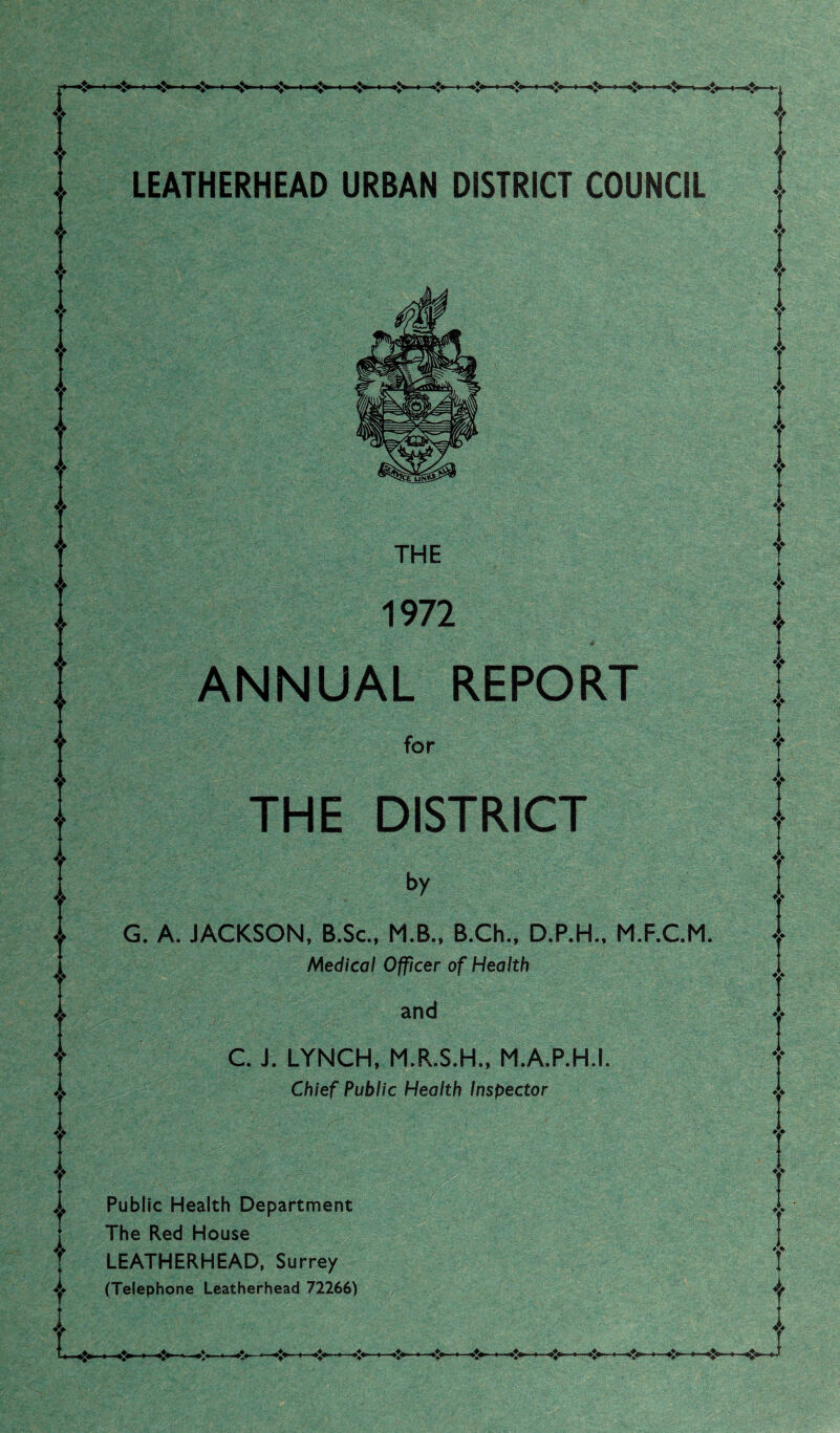 LEATHERHEAD URBAN DISTRICT COUNCIL THE 1972 ANNUAL REPORT for THE DISTRICT G. A. JACKSON, B.Sc., M.B., B.Ch., D.P.H., M.F.C.M. Medical Officer of Health and C. J. LYNCH, M.R.S.H., M.A.P.H.I. Chief Public Health Inspector Public Health Department The Red House LEATHERHEAD, Surrey (Telephone Leatherhead 72266)