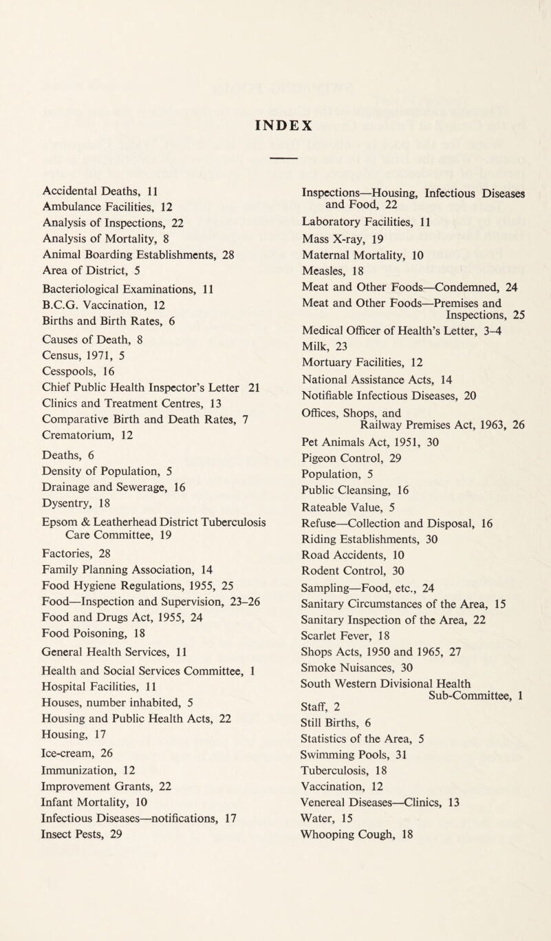 INDEX Accidental Deaths, 11 Ambulance Facilities, 12 Analysis of Inspections, 22 Analysis of Mortality, 8 Animal Boarding Establishments, 28 Area of District, 5 Bacteriological Examinations, 11 B.C.G. Vaccination, 12 Births and Birth Rates, 6 Causes of Death, 8 Census, 1971, 5 Cesspools, 16 Chief Public Health Inspector’s Letter 21 Clinics and Treatment Centres, 13 Comparative Birth and Death Rates, 7 Crematorium, 12 Deaths, 6 Density of Population, 5 Drainage and Sewerage, 16 Dysentry, 18 Epsom & Leatherhead District Tuberculosis Care Committee, 19 Factories, 28 Family Planning Association, 14 Food Hygiene Regulations, 1955, 25 Food—Inspection and Supervision, 23-26 Food and Drugs Act, 1955, 24 Food Poisoning, 18 General Health Services, 11 Health and Social Services Committee, 1 Hospital Facilities, 11 Houses, number inhabited, 5 Housing and Public Health Acts, 22 Housing, 17 Ice-cream, 26 Immunization, 12 Improvement Grants, 22 Infant Mortality, 10 Infectious Diseases—notifications, 17 Inspections—Housing, Infectious Diseases and Food, 22 Laboratory Facilities, 11 Mass X-ray, 19 Maternal Mortality, 10 Measles, 18 Meat and Other Foods—Condemned, 24 Meat and Other Foods—Premises and Inspections, 25 Medical Officer of Health’s Letter, 3-4 Milk, 23 Mortuary Facilities, 12 National Assistance Acts, 14 Notifiable Infectious Diseases, 20 Offices, Shops, and Railway Premises Act, 1963, 26 Pet Animals Act, 1951, 30 Pigeon Control, 29 Population, 5 Public Cleansing, 16 Rateable Value, 5 Refuse—Collection and Disposal, 16 Riding Establishments, 30 Road Accidents, 10 Rodent Control, 30 Sampling—Food, etc., 24 Sanitary Circumstances of the Area, 15 Sanitary Inspection of the Area, 22 Scarlet Fever, 18 Shops Acts, 1950 and 1965, 27 Smoke Nuisances, 30 South Western Divisional Health Sub-Committee, 1 Staff, 2 Still Births, 6 Statistics of the Area, 5 Swimming Pools, 31 Tuberculosis, 18 Vaccination, 12 Venereal Diseases—Clinics, 13 Water, 15