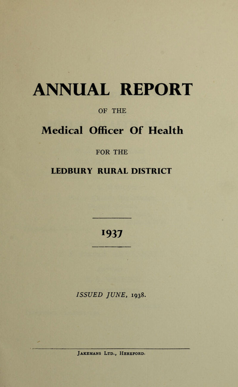 Medical OF THE Officer Of Health FOR THE LEDBURY RURAL DISTRICT 1937 ISSUED JUNE, 1938. Jaxemans Ltd., Hereford.