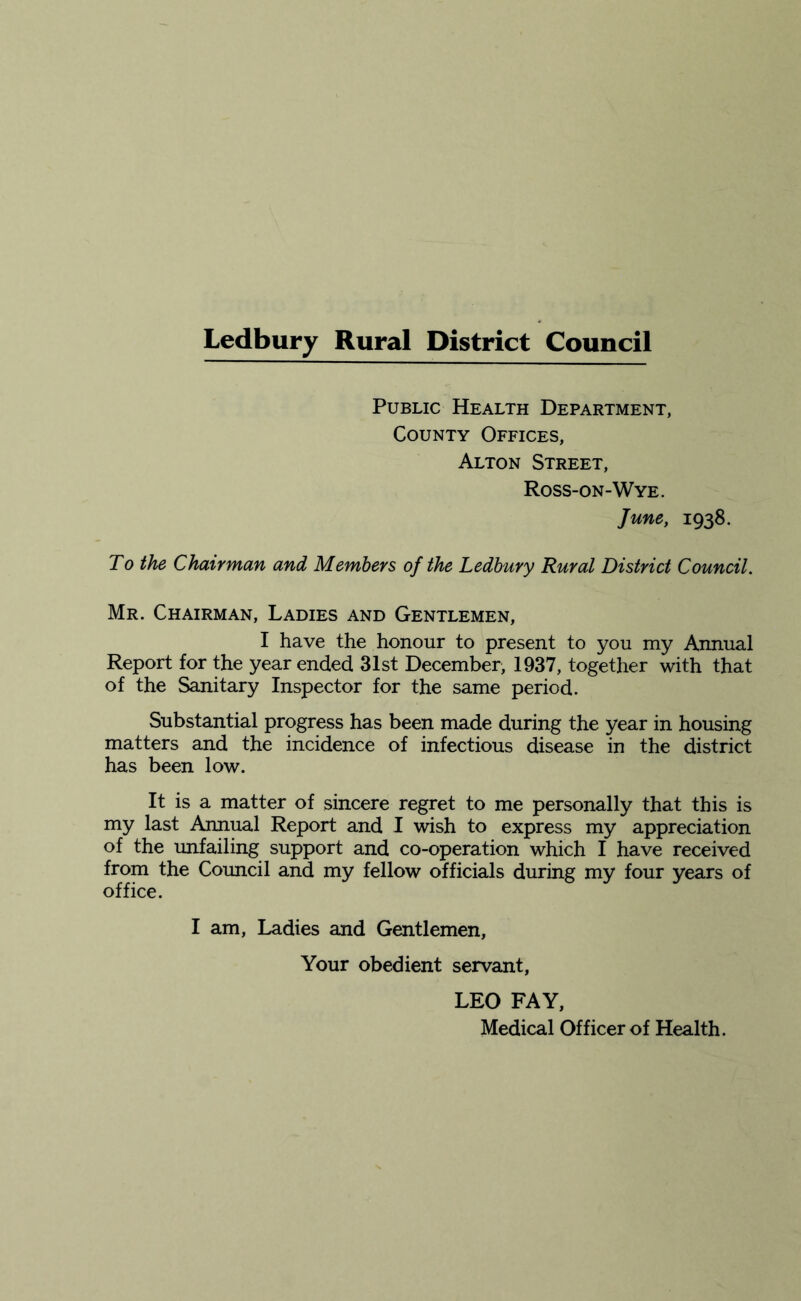 Public Health Department, County Offices, Alton Street, Ross-on-Wye. June, 1938. To the Chairman and Members of the Ledbury Rural District Council. Mr. Chairman, Ladies and Gentlemen, I have the honour to present to you my Annual Report for the year ended 31st December, 1937, together with that of the Sanitary Inspector for the same period. Substantial progress has been made during the year in housing matters and the incidence of infectious disease in the district has been low. It is a matter of sincere regret to me personally that this is my last Annual Report and I wish to express my appreciation of the unfailing support and co-operation which I have received from the Council and my fellow officials during my four years of office. I am, Ladies and Gentlemen, Your obedient servant, LEO FAY, Medical Officer of Health.