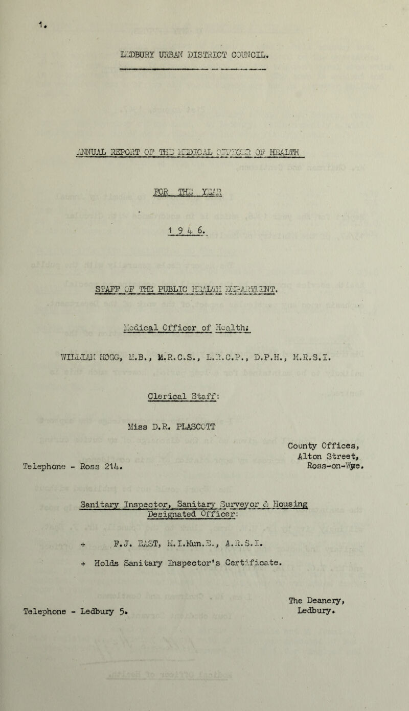 IfJDBURY urban district council. ANNUAL REPORT PI' TKL MHDICAL CROCLR OF HEALTH FOR THL YL1R 1 9 4 6. STAFF OF THE PUBLIC HEALTH DITcARTLLNT. Medical Officer of Health; WILLIAM HOGG, M.B., M.R.C.S., L.R.C.P., D.P.H., M.R.S.I. Clerical Staff: Miss D.R. PLASCOTT County Offices, Alton Street, Telephone - Ross 21 A* Ross-on-Wjie. Sanitary Inspector, Sanitary Surveyor £; Housing Designated Officer: + F.J« LAST, L. I•Mun•L«, A•R•S.l• + Holds Sanitary Inspector's Certificate. Telephone - Ledbury 5 The Deanery, Ledbury.