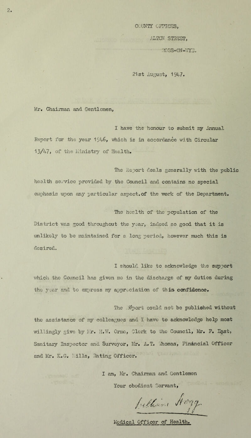 COUNT! OPTICUS, ALTON STRUST, ROSS-ON-UTS. 21st August, 1947. Mr. Chairman and Gentlemen, I have the honour to submit my Annual Report for the year 1546, which is in accordance with Circular 13/47 , of the Li in is try of Health. The Report deals generally with the public health service provided by the Council and contains no special emphasis upon any particular aspect.of the work of the Department, The health of the population of the District was good throughout the year, indeed so good that it is unlikely to be maintained for a long period, however much this is desired. I should like to acknowledge the support which the Council has given me in the discharge of my duties during the year and to express my appreciation of this confidence. The report could not be published without the assistance of my colleagues and I have to acknowledge help most willingly give by Mr. H.W. Ormc, Clerk to the Council, Mr. P. East, Sanitary Inspector and Surveyor, Mr. A.T. ihomas, Financial Officer and Mr. K.G. Mills, Rating Officer. I am, Mr. Chairman and Gentlemen Your obedient Servant, Medical Officer of Health