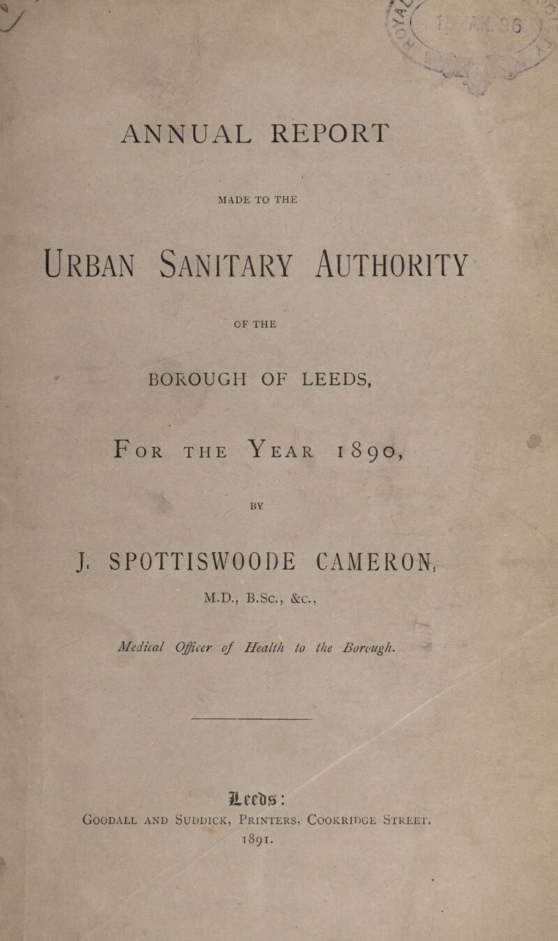 ANNUAL REPORT \ MADE TO THE Urban Sanitary Authority OF THE BOROUGH OF LEEDS, For the Year 1890, BY J. SPOTTISWOODE CAMERON, M.D., B.Sc., &c., Medical Officer of Health to the Borough. ILeelis: Goodall and Suddick, Printers, Cookridge Street. 1891.