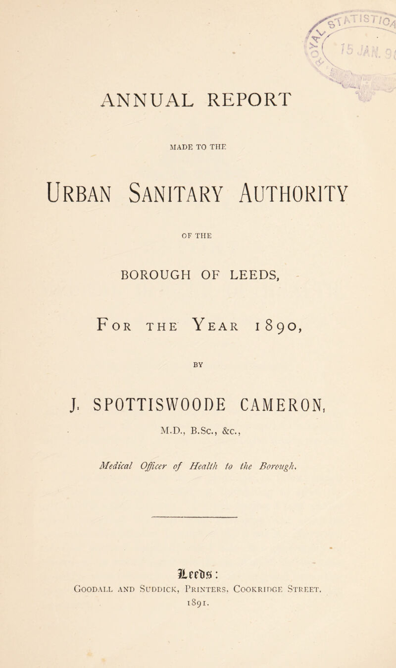 Jillh MADE TO THE Urban Sanitary Authority OF THE BOROUGH OF LEEDS, For the Year 1890, J. SPOTTISWOODE CAMERON, M.D., B.Sc., &c., Medical Officer of Health to the Borough, ILeeTis: Goodall and Suddick, Printers, Cookridge Street, 1891.