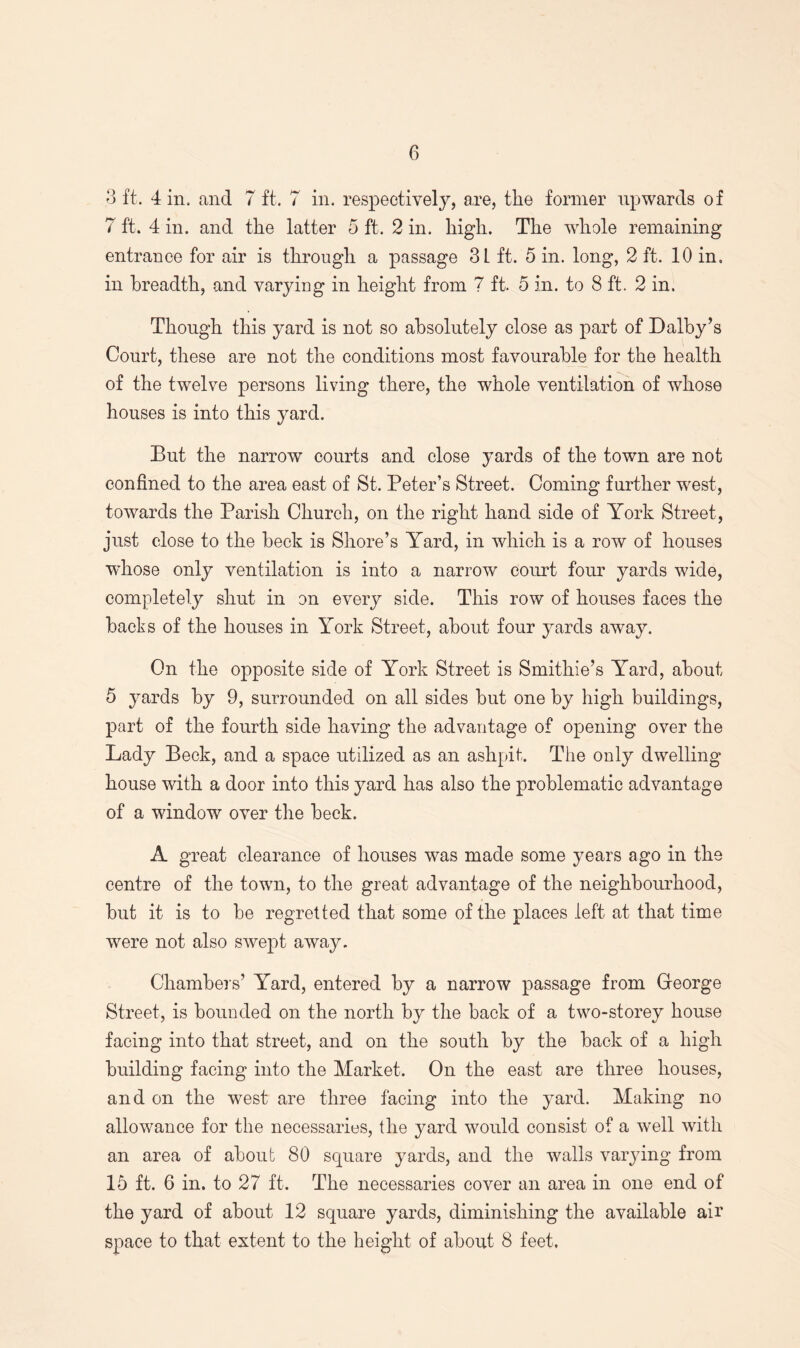 3 ft. 4 in. and 7 ft. 7 in. respectively, are, the former upwards of 7 ft. 4 in. and the latter 5 ft. 2 in. high. The whole remaining entrance for air is through a passage 3 L ft. 5 in. long, 2 ft. 10 in. in breadth, and varying in height from 7 ft. 5 in. to 8 ft. 2 in. Though this yard is not so absolutely close as part of Dalby’s Court, these are not the conditions most favourable for the health of the twelve persons living there, the whole ventilation of whose houses is into this yard. But the narrow courts and close yards of the town are not confined to the area east of St. Peter’s Street. Coming further west, towards the Parish Church, on the right hand side of York Street, just close to the beck is Shore’s Yard, in which is a row of houses whose only ventilation is into a narrow court four yards wide, completely shut in on every side. This row of houses faces the backs of the houses in York Street, about four yards away. On the opposite side of York Street is Smithie’s Yard, about 5 yards by 9, surrounded on all sides but one by high buildings, part of the fourth side having the advantage of opening over the Lady Beck, and a space utilized as an ashpit. The only dwelling house with a door into this yard has also the problematic advantage of a window over the beck. A great clearance of houses was made some years ago in the centre of the town, to the great advantage of the neighbourhood, but it is to be regretted that some of the places left at that time were not also swept away. Chambers’ Yard, entered by a narrow passage from Greorge Street, is bounded on the north by the back of a two-storey house facing into that street, and on the south by the back of a high building facing into the Market. On the east are three houses, and on the west are three facing into the yard. Making no allowance for the necessaries, the yard would consist of a well with an area of about 80 square yards, and the walls varying from 15 ft. 6 in. to 27 ft. The necessaries cover an area in one end of the yard of about 12 square yards, diminishing the available air space to that extent to the height of about 8 feet.