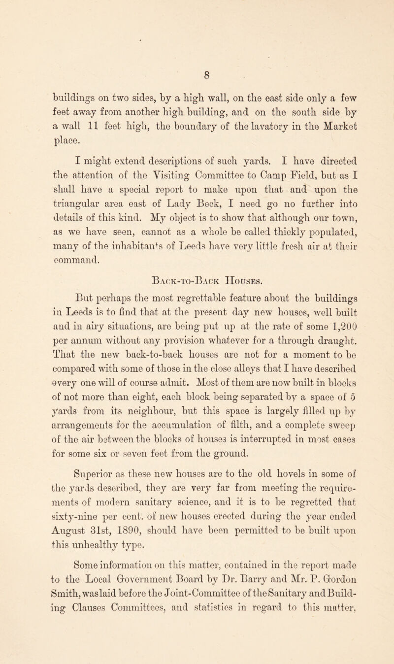 buildings on two sides, by a high wall, on the east side only a few feet away from another high building, and on the south side by a wall 11 feet high, the boundary of the lavatory in the Market place. I might extend descriptions of such yards. I have directed the attention of the Visiting Committee to Camp Field, but as I shall have a special report to make upon that and upon the triangular area east of Lady Beck, I need go no further into details of this kind. My object is to show that although our town, as we have seen, cannot as a whole be called thickly populated, many of the inhabitants of Leeds have very little fresh air at their command. Back-to-Back Houses. But perhaps the most regrettable feature about the buildings in Leeds is to find that at the present day new houses, well built and in airy situations, are being put up at the rate of some 1,200 per annum without any provision whatever for a through draught. That the new back-to-back houses are not for a moment to be compared with some of those in the close alleys that I have described every one will of course admit. Most of them are now built in blocks of not more than eight, each block being separated by a space of 5 yards from its neighbour, but this space is largely filled up by arrangements for the accumulation of filth, and a complete sweep of the air between the blocks of houses is interrupted in most cases for some six or seven feet from the ground. Superior as these new houses are to the old hovels in some of the yards described, they are very far from meeting the require¬ ments of modern sanitary science, and it is to be regretted that sixty-nine per cent, of new houses erected during the year ended August 31st, 1890, should have been permitted to be built upon this unhealthy type. Some information on this matter, contained in the report made to the Local Government Board by Dr. Barry and Mr. P. Gordon Smith, waslaid before the Joint-Committee of the Sanitary and Build¬ ing Clauses Committees, and statistics in regard to this matter.