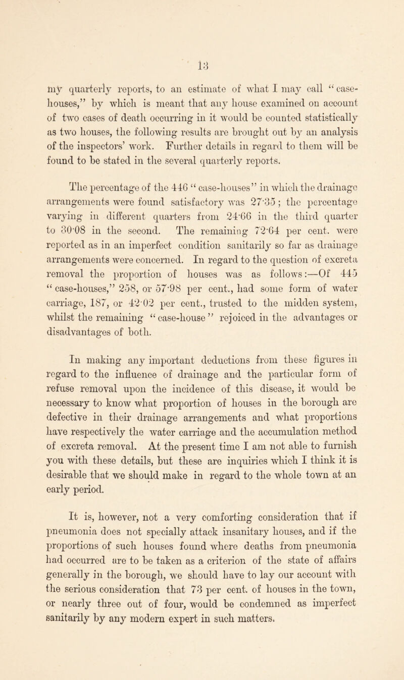 my quarterly reports, to an estimate of what 1 may call “ case- houses,” by which is meant that any house examined on account of two cases of death occurring in it would be counted statistically as two houses, the following results are brought out by an analysis of the inspectors’ work. Further details in regard to them will be found to be stated in the several quarterly reports. The percentage of the 44G “ case-houses” in which the drainage arrangements were found satisfactory was 27*35 ; the percentage varying in different quarters from 24'66 in the third quarter to 30*08 in the second. The remaining 72*64 per cent, were reported as in an imperfect condition sanitarily so far as drainage arrangements were concerned. In regard to the question of excreta removal the proportion of houses was as follows:—Of 445 “ case-houses,” 258, or 57*98 per cent., had some form of water carriage, 187, or 42*02 per cent., trusted to the midden system, whilst the remaining “case-house” rejoiced in the advantages or disadvantages of both. In making any important deductions from these figures in regard to the influence of drainage and the particular form of refuse removal upon the incidence of this disease, it would be necessary to know what proportion of houses in the borough are defective in their drainage arrangements and what proportions have respectively the water carriage and the accumulation method of excreta removal. At the present time I am not able to furnish you with these details, but these are inquiries which I think it is desirable that we should make in regard to the whole town at an early period. It is, however, not a very comforting consideration that if pneumonia does not specially attack insanitary houses, and if the proportions of such houses found where deaths from pneumonia had occurred are to be taken as a criterion of the state of affairs generally in the borough, we should have to lay our account with the serious consideration that 73 per cent, of houses in the town, or nearly three out of four, would be condemned as imperfect sanitarily by any modern expert in such matters,