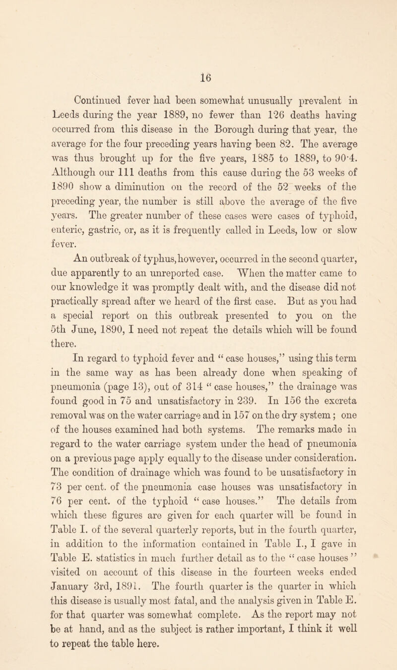 Continued fever had been somewhat unusually prevalent in Leeds during the year 1889, no fewer than 126 deaths having occurred from this disease in the Borough during that year, the average for the four preceding years having been 82. The average was thus brought up for the five years, 1885 to 1889, to 90*4. Although our 111 deaths from this cause during the 53 weeks of 1890 show a diminution on the record of the 52 weeks of the preceding year, the number is still above the average of the five- years. The greater number of these cases were eases of typhoid, enteric, gastric, or, as it is frequently called in Leeds, low or slow fever. An outbreak of typhus, however, occurred in the second quarter, due apparently to an unreported case. When the matter came to our knowledge it was promptly dealt with, and the disease did not practically spread after we heard of the first case. But as you had a special report on this outbreak presented to you on the 5th June, 1890, I need not repeat the details which will be found there. In regard to typhoid fever and “ case houses,” using this term in the same way as has been already done when speaking of pneumonia (page 13), out of 314 “ case houses,” the drainage was found good in 75 and unsatisfactory in 239. In 156 the excreta removal was on the water carriage and in 157 on the dry system; one of the houses examined had both systems. The remarks made in regard to the water carriage system under the head of pneumonia on a previous page apply equally to the disease under consideration. The condition of drainage which was found to be unsatisfactory in 73 per cent, of the pneumonia case houses was unsatisfactory in 76 per cent, of the typhoid “ case houses.” The details from which these figures are given for each quarter will be found in Table I. of the several quarterly reports, but in the fourth quarter, in addition to the information contained in Table I., I gave in Table E. statistics in much further detail as to the “ case houses ” visited on account of this disease in the fourteen weeks ended January 3rd, 1891. The fourth quarter is the quarter in which this disease is usually most fatal, and the analysis given in Table E. for that quarter was somewhat complete. As the report may not be at hand, and as the subject is rather important, I think it well to repeat the table here.