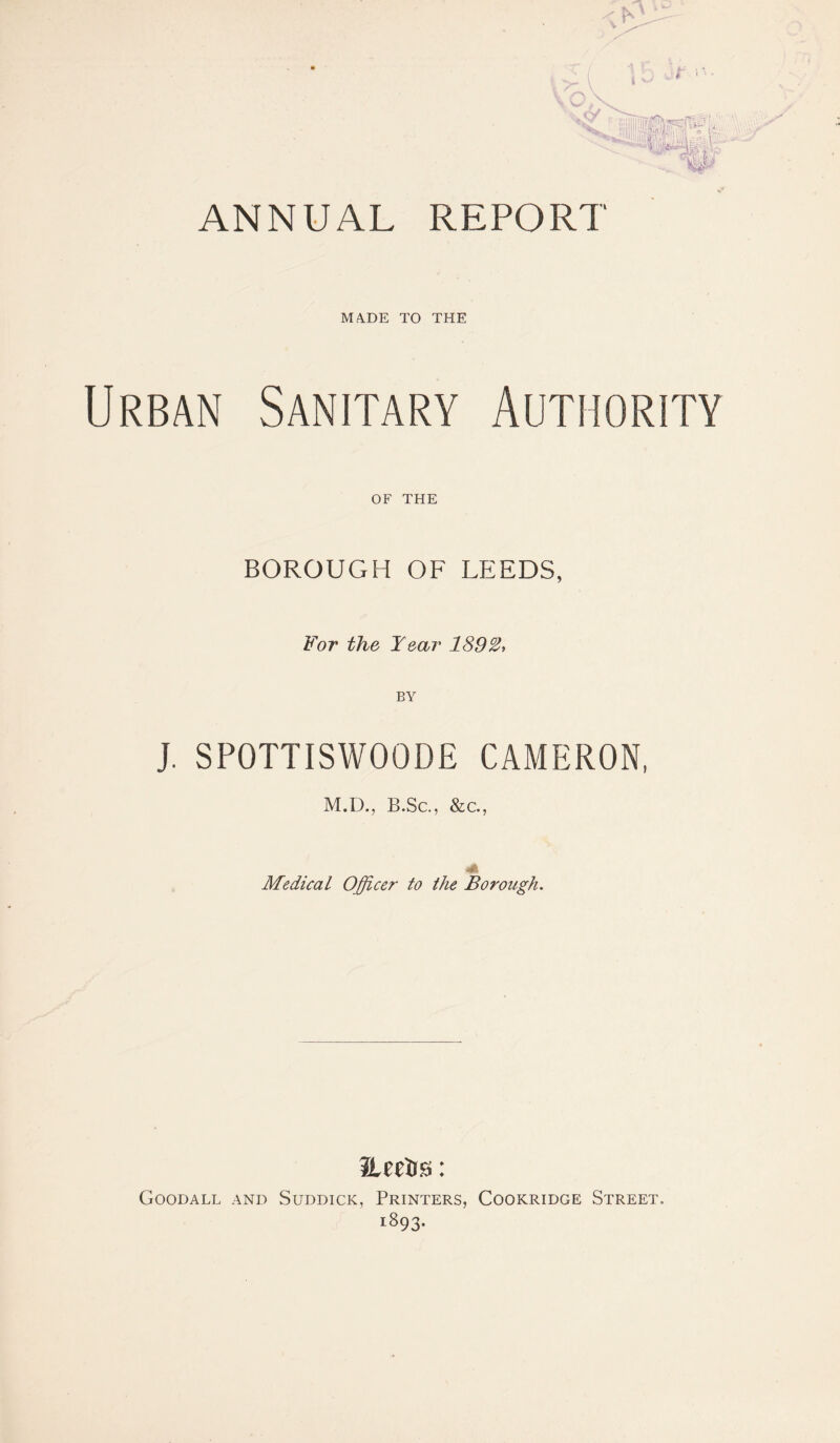 MADE TO THE Urban Sanitary Authority OF THE BOROUGH OF LEEDS, For the Year 1892, BY J. SPOTTISWOODE CAMERON, M.D., B.Sc., &c., Medical Officer to the Borough. Herts: Goodall and Suddicic, Printers, Cookridge Street. 1893.