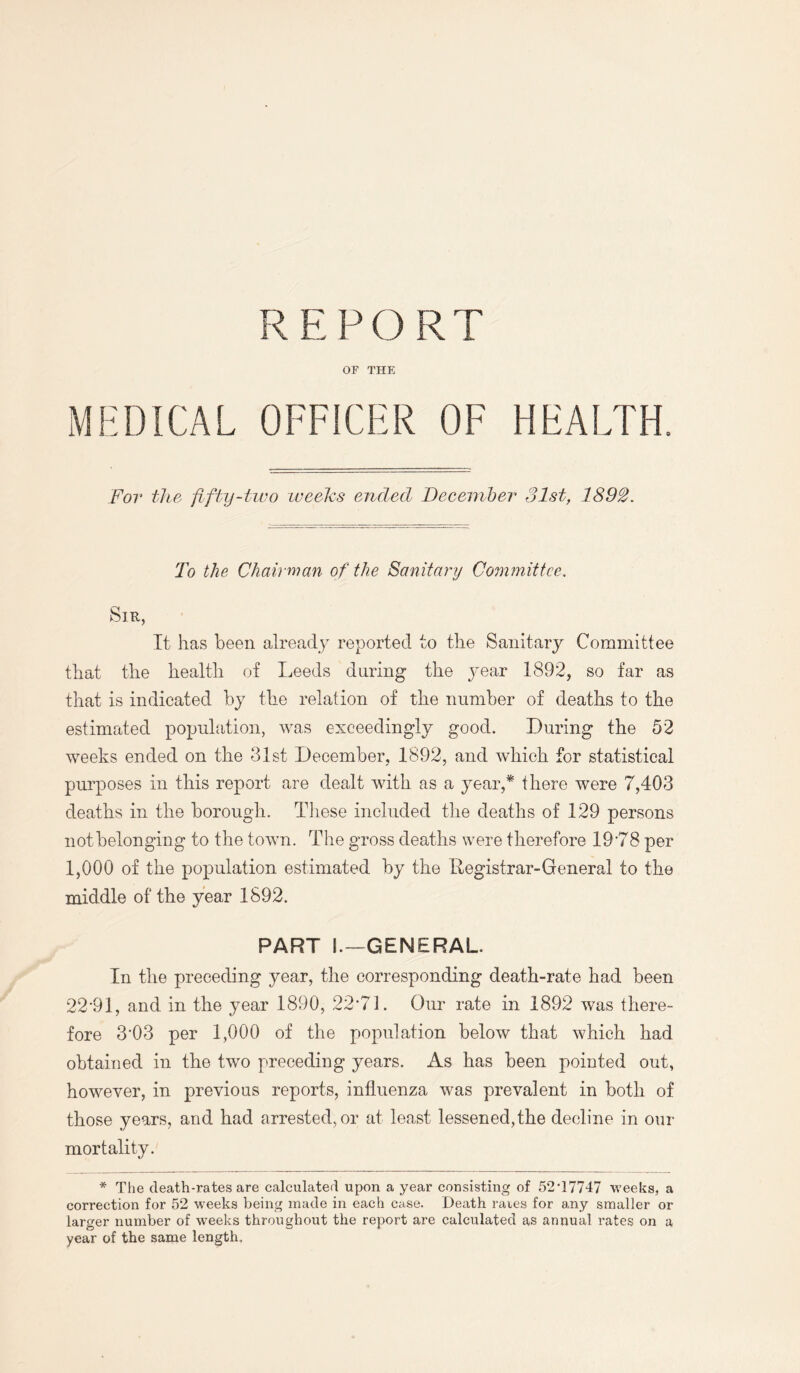 REPORT OF THE MEDICAL OFFICER OF HEALTH. For the fifty-two weefos ended December 31st, 1892. To the Chairman of the Sanitary Committee. Sir, It has been already reported to the Sanitary Committee that the health of Leeds during the year 1892, so far as that is indicated by the relation of the number of deaths to the estimated population, was exceedingly good. During the 52 weeks ended on the 31st December, 1892, and which for statistical purposes in this report are dealt with as a year,* there were 7,403 deaths in the borough. These included the deaths of 129 persons not belonging to the town. The gross deaths were therefore 19*78 per 1,000 of the population estimated by the Registrar-General to the middle of the year 1892. PART L—GENERAL. In the preceding year, the corresponding death-rate had been 22*91, and in the year 1890, 22*71. Our rate in 1892 was there¬ fore 3*03 per 1,000 of the population below that which had obtained in the two preceding years. As has been pointed out, however, in previous reports, influenza was prevalent in both of those years, and had arrested, or at least lessened,the decline in our mortality. * The death-rates are calculated upon a year consisting of 52*17747 weeks, a correction for 52 weeks being made in each case. Death rates for any smaller or larger number of weeks throughout the report are calculated as annual rates on a year of the same length.