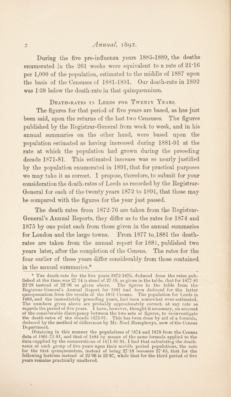 o Annual, 1892, During the five pre-influenza years 1885-1889, the deaths enumerated in the 261 weeks were equivalent to a rate of 21*16 per 1,000 of the population, estimated to the middle of 1887 upon the basis of the Censuses of 1881-1891. Our death-rate in 1892 was 1*38 below the death-rate in that quinquennium. Death-rates in Leeds for Twenty Years. The figures for that period of five years are based, as has just been said, upon the returns of the last two Censuses. The figures published by the Registrar-General from week to week, and in his annual summaries on the other hand, were based upon the population estimated as having increased during 1881-91 at the rate at which the population had grown during the preceding decade 1871-81. This estimated increase was so nearly justified by the population enumerated in 1891, that for practical purposes we may take it as correct. I propose, therefore, to submit for your consideration the death-rates of Leeds as recorded by the Registrar- General for each of the twenty years 1872 to 1891, that these may be compared with the figures for the year just passed. The death rates from 1872-76 are taken from the Registrar- General’s Annual Reports, they differ as to the rates for 1874 and 1875 by one point each from those given in the annual summaries for London and the large towns. From 1877 to. 1881 the death- rates are taken from the annual report for 1881, published two year3 later, after the completion of the Census. The rates for the four earlier of these years differ considerably from those contained in the annual summaries.* * The death-rate for the five years 1872-1876, deduced from the rates pub¬ lished at the time, was 27*14 kstead of 27*18, as given in the table, that for 1877-81 22*28 instead of 22'96 as given above. The figures in the table from the Registrar-General’s Annual Report for 1S81 had been deduced for the latter quinquennium from the results of the 18S1 Census. The population for Leeds in 1880, and the immediately preceding years, had been somewhat over-estimated. The numbers given above are probably approximately correct, at any rate as regards the period of five years. I have, however, thought it necessary, on account of the considerable discrepancy between the two sets of figures, to re-investigate the death-rates of the decade 1872-81. This has been done by aid of a formula, deduced by the method of differences by Mr. Noel Humphreys, now of the Census Department. Obtaining in this manner the populations of 1874 and 1878 from the Census data of 1861-71-81, and that of lbS4 by means of the same formula applied to the data supplied by the enumerations of 1S71 -81-91, I find that calculating the death- rates of each group of five years upon their middle period populations, the rate for the first quinquennium, instead of being 27*18 becomes 27*45, that for the following lustrum instead of 22'96 is 22*87, while that for the third period of five years remains practically unaltered.