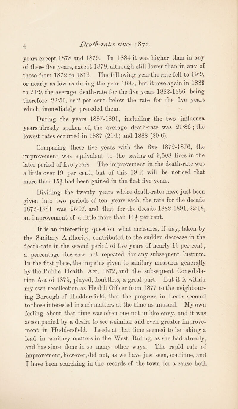 years except 1878 and 1879. In 1884 it was higher than in any of these five years, except 1878, although still lower than in any of those from 1872 to 1876. The following year the rate fell to 19*9, or nearly as low as during the year 189^, hut it rose again in 1830 to 2T9, the average death-rate for the five years 1882-1886 being therefore 22*50, or 2 per cent, below the rate for the five years which immediately preceded them. During the years 1887-1891, including the two influenza years already spoken of, the average death-rate was 21*86 ; the lowest rates occurred in 1887 (21*1) and 1888 (20*6). Comparing these five years with the five 1872-1876, the improvement was equivalent to the saving of 9,508 lives in the later period of five years. The improvement in the death-rate was a little over 19 per cent,, but of this 19 it will be noticed that more than 15 J had been gained in the first five years. Dividing the twenty years where death-rates have just been given into two periods of ten years each, the rate for the decade 1872-1881 was 25*07, and that for the decade 1882-1891, 22*18, an improvement of a little more than 11 \ per cent. It is an interesting question what measures, if any, taken by the Sanitary Authority, contributed to the sudden decrease in the death-rate in the second period of five years of nearly 16 per cent., a percentage decrease not repeated for any subsequent lustrum. In the first place, the impetus given to sanitary measures generally by the Public Health Act, 1872, and the subsequent Consolida¬ tion Act of 1875, played, doubtless, a great part. But it is within my own recollection as Health Officer from 1877 to the neighbour¬ ing Borough of Huddersfield, that the progress in Leeds seemed to those interested in such matters at the time as unusual. My own feeling about that time was often one not unlike envy, and it was accompanied by a desire to see a similar and even greater improve¬ ment in Huddersfield. Leeds at that time seemed to be taking a lead in sanitary matters in the West Biding, as she had already, and has since done in so many other ways. The rapid rate of improvement, however, did not, as we have just seen, continue, and I have been searching in the records of the town for a cause both